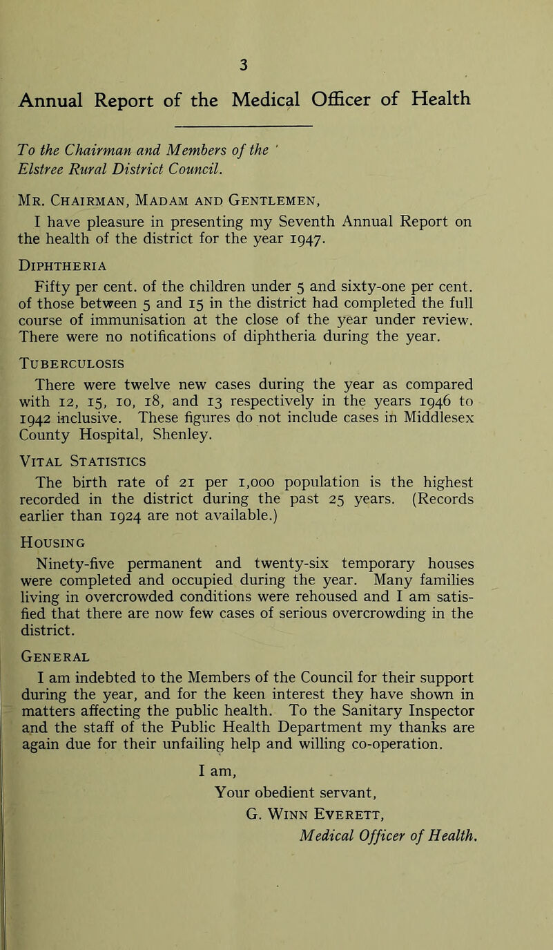 Annual Report of the Medical Officer of Health To the Chairman and Members of the Elstree Rural District Council. Mr. Chairman, Madam and Gentlemen, I have pleasure in presenting my Seventh Annual Report on the health of the district for the year 1947. Diphtheria Fifty per cent, of the children under 5 and sixty-one per cent, of those between 5 and 15 in the district had completed the full course of immunisation at the close of the year under review. There were no notifications of diphtheria during the year. Tuberculosis There were twelve new cases during the year as compared with 12, 15, 10, 18, and 13 respectively in the years 1946 to 1942 inclusive. These figures do not include cases in Middlesex County Hospital, Shenley. Vital Statistics The birth rate of 21 per 1,000 population is the highest recorded in the district during the past 25 years. (Records earlier than 1924 are not available.) Housing Ninety-five permanent and twenty-six temporary houses were completed and occupied during the year. Many families living in overcrowded conditions were rehoused and I am satis- fied that there are now few cases of serious overcrowding in the district. General I am indebted to the Members of the Council for their support during the year, and for the keen interest they have shown in matters affecting the public health. To the Sanitary Inspector and the staff of the Public Health Department my thanks are again due for their unfailing help and willing co-operation. I am. Your obedient servant, G. Winn Everett, Medical Officer of Health.