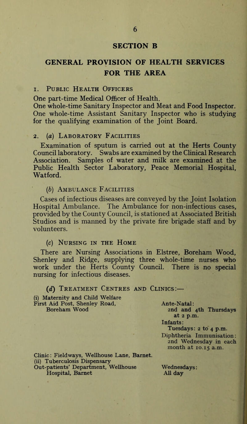SECTION B GENERAL PROVISION OF HEALTH SERVICES FOR THE AREA 1. Public Health Officers One part-time Medical Officer of Health. One whole-time Sanitary Inspector and Meat and Food Inspector. One whole-time Assistant Sanitary Inspector who is studying for the qualifying examination of the Joint Board. 2. (a) Laboratory Facilities Examination of sputum is carried out at the Herts County Council laboratory. Swabs are examined by the Clinical Research Association. Samples of water and milk are examined at the Public Health Sector Laboratory, Peace Memorial Hospital, Watford. {b) Ambulance Facilities Cases of infectious diseases are conveyed by the Joint Isolation Hospital Ambulance. The Ambulance for non-infectious cases, provided by the County Council, is stationed at Associated British Studios and is manned by the private fire brigade staff and by volunteers. (c) Nursing in the Home There are Nursing Associations in Elstree, Boreham Wood, Shenley and Ridge, suppl5dng three whole-time nurses who work under the Herts County Council. There is no special nursing for infectious diseases. (d) Treatment Centres and Clinics:— (i) Maternity and Child Welfare First Aid Post, Shenley Road, Boreham Wood Clinic; Fieldways, Wellhouse Lane, Barnet, (ii) Tuberculosis Dispensary Out-patients’ Department, Wellhouse Hospital, Barnet Ante-Natal: 2nd and 4th Thursdays at 2 p.m. Infants: Tuesdays: 2 to 4 p.m. Diphtheria Immunisation: 2nd Wednesday in each month at 10.15 a.m. Wednesdays: All day