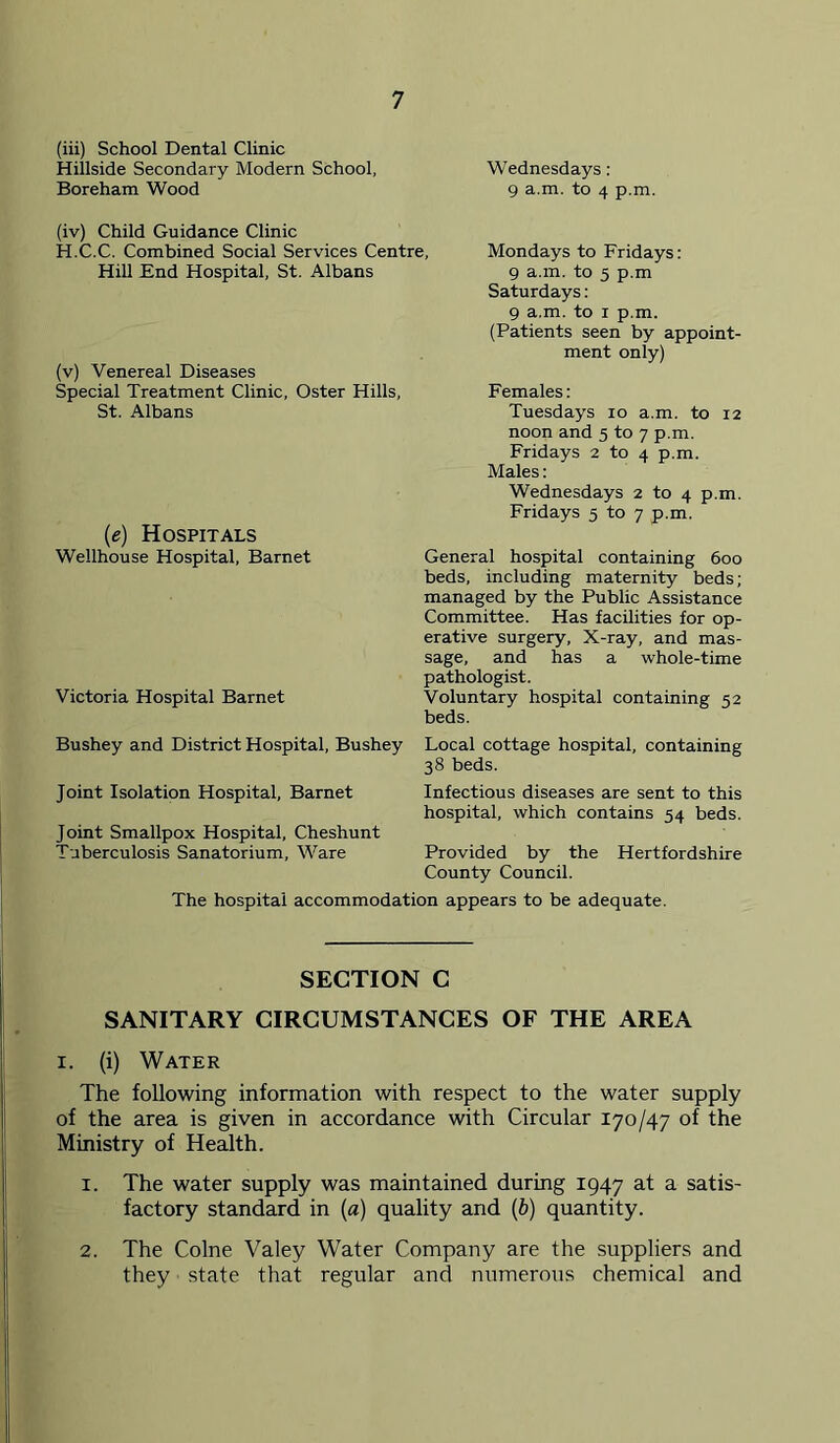 (iii) School Dental Clinic Hillside Secondary Modern School, Wednesdays : Boreham Wood 9 a.m. to 4 p.m. (iv) Child Guidance Clinic H.C.C. Combined Social Services Centre, Hill End Hospital, St. Albans (v) Venereal Diseases Special Treatment Clinic, Oster Hills, St. Albans (e) Hospitals Wellhouse Hospital, Barnet Victoria Hospital Barnet Bushey and District Hospital, Bushey Joint Isolation Hospital, Barnet Joint Smallpox Hospital, Cheshunt Tuberculosis Sanatorium, Ware Mondays to Fridays: 9 a.m. to 5 p.m Saturdays: 9 a.m. to I p.m. (Patients seen by appoint- ment only) Females: Tuesdays 10 a.m. to 12 noon and 5 to 7 p.m. Fridays 2 to 4 p.m. Males: Wednesdays 2 to 4 p.m. Fridays 5 to 7 p.m. General hospital containing 600 beds, including maternity beds; managed by the Public Assistance Committee. Has facilities for op- erative surgery. X-ray, and mas- sage, and has a whole-time pathologist. Voluntary hospital containing 52 beds. Local cottage hospital, containing 38 beds. Infectious diseases are sent to this hospital, which contains 54 beds. Provided by the Hertfordshire County Council. The hospital accommodation appears to be adequate. SECTION C SANITARY CIRCUMSTANCES OF THE AREA I. (i) Water The following information with respect to the water supply of the area is given in accordance with Circular 170/47 of the Ministry of Health. 1. The water supply was maintained during 1947 at a satis- factory standard in (a) quality and (ft) quantity. 2. The Colne Valey Water Company are the suppliers and they state that regular and numerous chemical and
