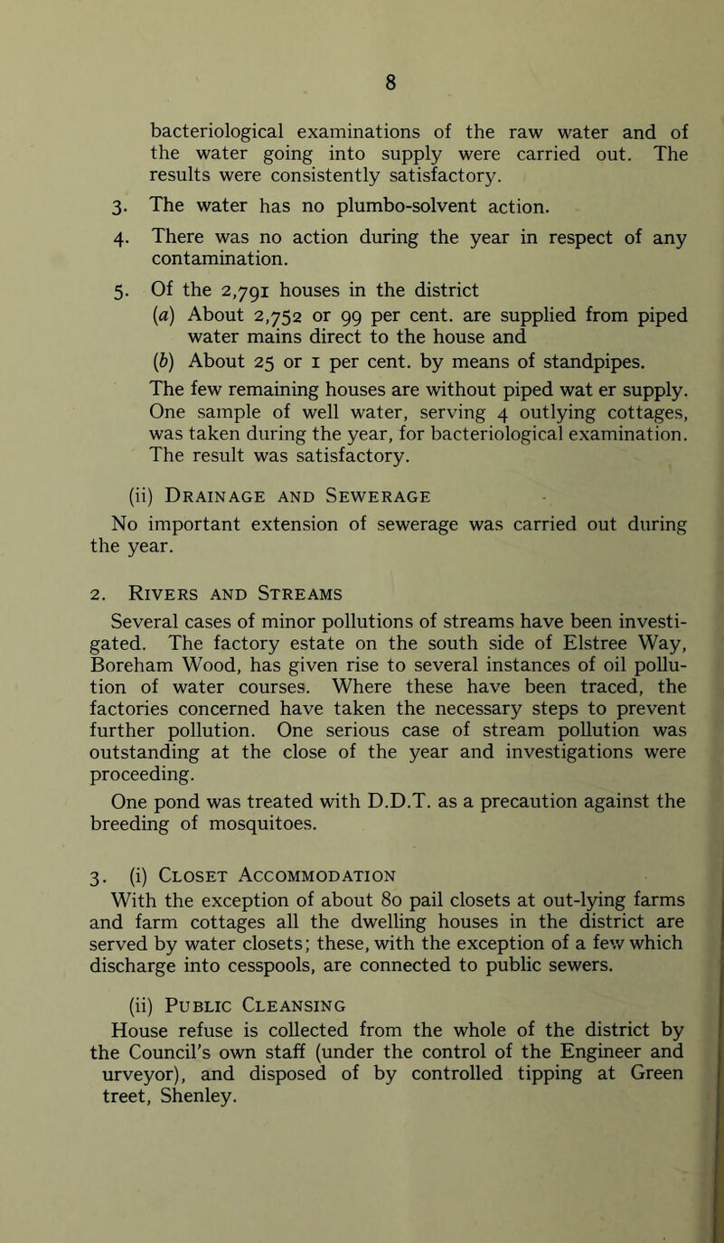 bacteriological examinations of the raw water and of the water going into supply were carried out. The results were consistently satisfactory. 3. The water has no plumbo-solvent action. 4. There was no action during the year in respect of any contamination. 5. Of the 2,791 houses in the district (а) About 2,752 or 99 per cent, are supplied from piped water mains direct to the house and (б) About 25 or i per cent, by means of standpipes. The few remaining houses are without piped wat er supply. One sample of well water, serving 4 outlying cottages, was taken during the year, for bacteriological examination. The result was satisfactory. (ii) Drainage and Sewerage No important extension of sewerage was carried out during the year. 2. Rivers and Streams Several cases of minor pollutions of streams have been investi- gated. The factory estate on the south side of Elstree Way, Boreham Wood, has given rise to several instances of oil pollu- tion of water courses. Where these have been traced, the factories concerned have taken the necessary steps to prevent further pollution. One serious case of stream pollution was outstanding at the close of the year and investigations were proceeding. One pond was treated with D.D.T. as a precaution against the breeding of mosquitoes. 3. (i) Closet Accommodation With the exception of about 80 pail closets at out-lying farms and farm cottages all the dwelling houses in the district are served by water closets; these, with the exception of a few which discharge into cesspools, are connected to public sewers. (ii) Public Cleansing House refuse is collected from the whole of the district by the Council’s own staff (under the control of the Engineer and urveyor), and disposed of by controlled tipping at Green treet, Shenley.