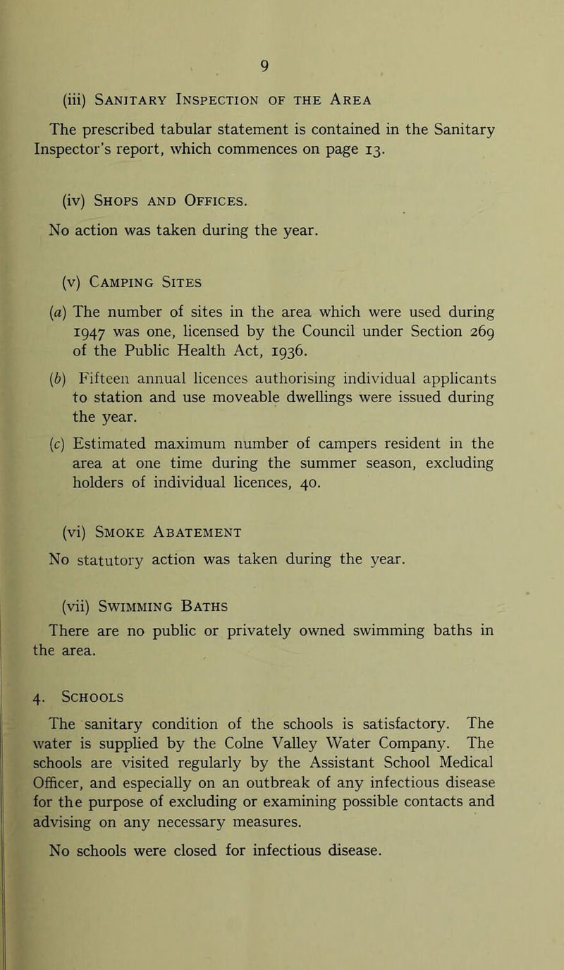 (iii) Sanitary Inspection of the Area The prescribed tabular statement is contained in the Sanitary Inspector’s report, which commences on page 13. (iv) Shops and Offices. No action was taken during the year. (v) Camping Sites {a) The number of sites in the area which were used during 1947 was one, licensed by the Council under Section 269 of the Public Health Act, 1936. [b) Fifteen annual licences authorising individual applicants to station and use moveable dwellings were issued during the year. (c) Estimated maximum number of campers resident in the area at one time during the summer season, excluding holders of individual licences, 40. (vi) Smoke Abatement No statutory action was taken during the year. (vii) Swimming Baths There are no public or privately owned swimming baths in the area. 4. Schools The sanitary condition of the schools is satisfactory. The water is supplied by the Colne VaUey Water Company. The schools are visited regularly by the Assistant School Medical Officer, and especially on an outbreak of any infectious disease for the purpose of excluding or examining possible contacts and advising on any necessary measures. No schools were closed for infectious disease.