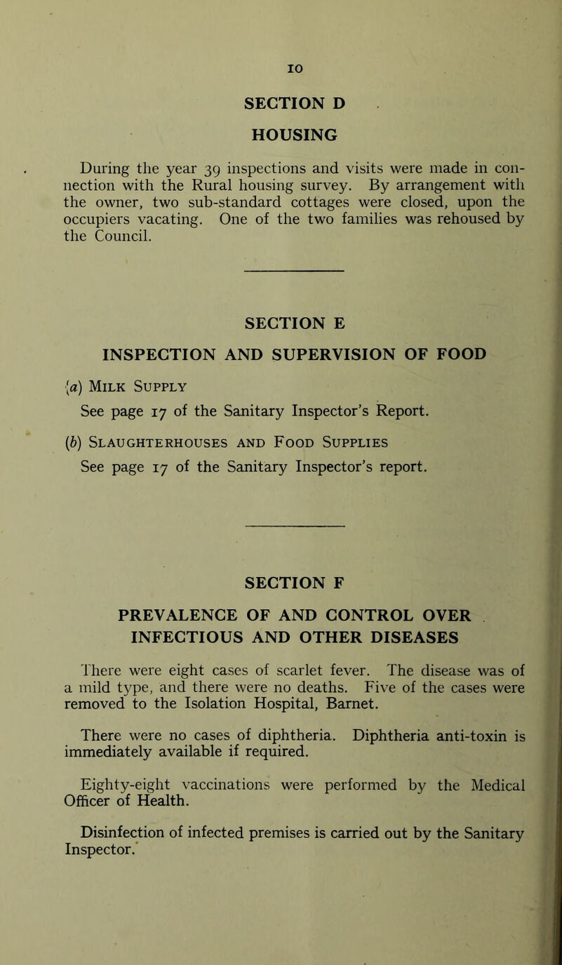 SECTION D HOUSING During the year 39 inspections and visits were made in con- nection with the Rural housing survey. By arrangement with the owner, two sub-standard cottages were closed, upon the occupiers vacating. One of the two families was rehoused by the Council. SECTION E INSPECTION AND SUPERVISION OF FOOD [a) Milk Supply See page 17 of the Sanitary Inspector’s Report. (b) Slaughterhouses and Food Supplies See page 17 of the Sanitary Inspector’s report. SECTION F PREVALENCE OF AND CONTROL OVER INFECTIOUS AND OTHER DISEASES There were eight cases of scarlet fever. The disease was of a mild type, and there were no deaths. Five of the cases were removed to the Isolation Hospital, Barnet. There were no cases of diphtheria. Diphtheria anti-toxin is immediately available if required. Eighty-eight vaccinations were performed by the Medical Officer of Health. Disinfection of infected premises is carried out by the Sanitary Inspector.*