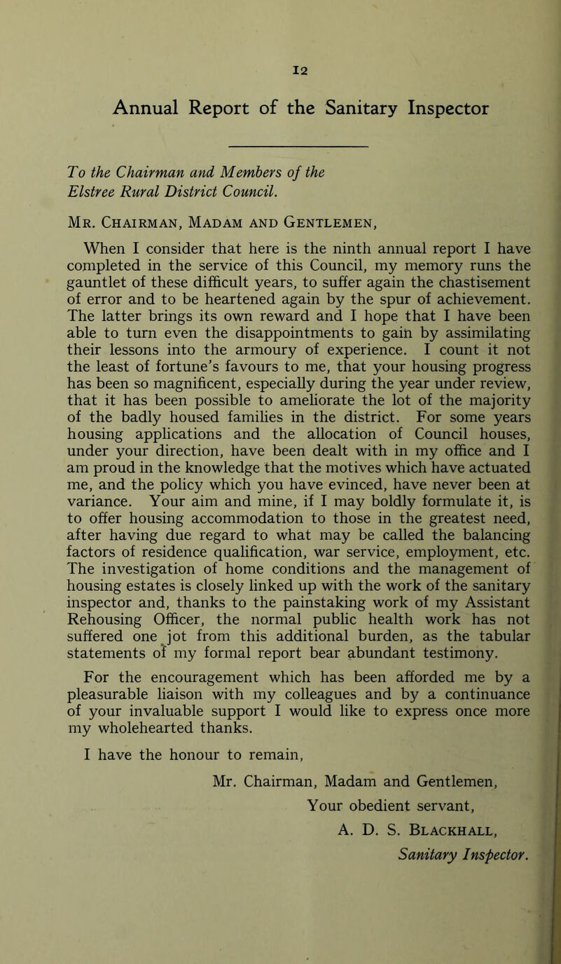 Annual Report of the Sanitary Inspector To the Chairman and Members of the Elstree Rural District Council. Mr. Chairman, Madam and Gentlemen, When I consider that here is the ninth annual report I have completed in the service of this Council, my memory runs the gauntlet of these difficult years, to suffer again the chastisement of error and to be heartened again by the spur of achievement. The latter brings its own reward and I hope that I have been able to turn even the disappointments to gain by assimilating their lessons into the armoury of experience. I count it not the least of fortune’s favours to me, that your housing progress has been so magnificent, especially during the year under review, that it has been possible to ameliorate the lot of the majority of the badly housed families in the district. For some years housing applications and the allocation of Council houses, under your direction, have been dealt with in my office and I am proud in the knowledge that the motives which have actuated me, and the policy which you have evinced, have never been at variance. Your aim and mine, if I may boldly formulate it, is to offer housing accommodation to those in the greatest need, after having due regard to what may be called the balancing factors of residence qualification, war service, employment, etc. The investigation of home conditions and the management of housing estates is closely linked up with the work of the sanitary inspector and, thanks to the painstaking work of my Assistant Rehousing Officer, the normal public health work has not suffered one Jot from this additional burden, as the tabular statements of my formal report bear abundant testimony. For the encouragement which has been afforded me by a pleasurable liaison with my colleagues and by a continuance of your invaluable support I would like to express once more my wholehearted thanks. I have the honour to remain, Mr. Chairman, Madam and Gentlemen, Your obedient servant, A. D. S. Blackhall, Sanitary Inspector.