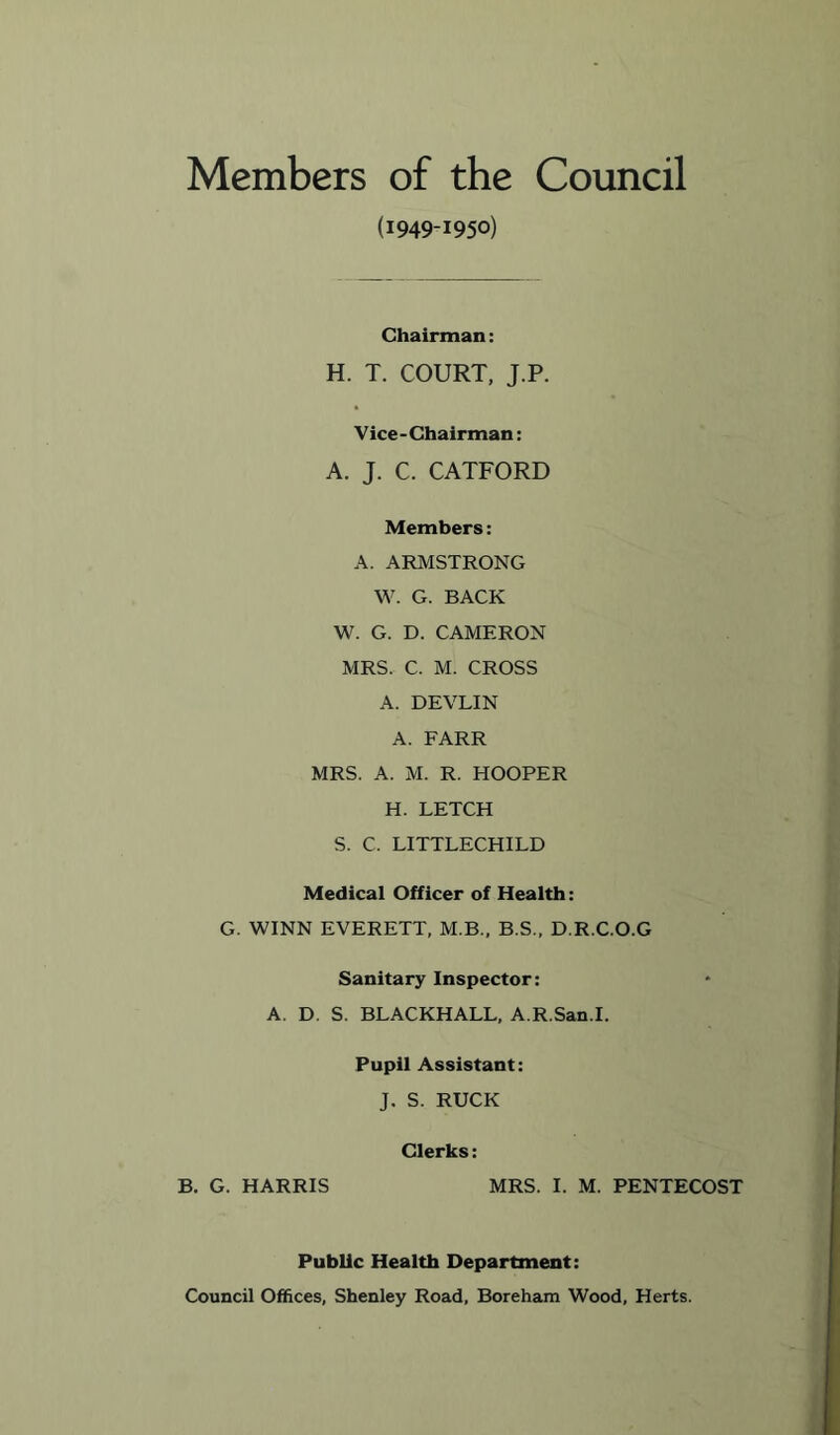 Members of the Council (1949-1950) Chairman: H. T. COURT, J.P. Vice-Chairman: A. J. C. CATFORD Members: A. ARMSTRONG W. G. BACK W. G. D. CAMERON MRS. C. M. CROSS A. DEVLIN A. FARR MRS. A. M. R. HOOPER H. LETCH S. C. LITTLECHILD Medical Officer of Health: G. WINN EVERETT, M.B., B.S., D.R.C.O.G Sanitary Inspector: A. D. S. BLACKHALL, A.R.San.I. Pupil Assistant: J. S. RUCK Clerks: B. G. HARRIS MRS. I. M. PENTECOST Public Health Department: Council Offices, Shenley Road, Boreham Wood, Herts.