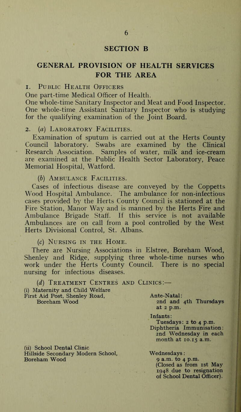 SECTION B GENERAL PROVISION OF HEALTH SERVICES FOR THE AREA 1. Public Health Officers One part-time Medical Officer of Healtli. One whole-time Sanitary Inspector and Meat and Food Inspector. One whole-time Assistant Sanitary Inspector who is studying for the qualifying examination of the Joint Board. 2. (a) Laboratory Facilities. Examination of sputum is carried out at the Herts County Council laboratory. Swabs are examined by the Clinical Research Association. Samples of water, milk and ice-cream are examined at the Public Health Sector Laboratory, Peace Memorial Hospital, Watford. {b) Ambulance Facilities. Cases of infectious disease are conveyed by the Coppetts Wood Hospital Ambulance. The ambulance for non-infections cases provided by the Herts County Council is stationed at the Fire Station, Manor Way and is manned by the Herts Fire and Ambulance Brigade .Staff. If this service is not available Ambulances are on call from a pool controlled by the West Herts Divisional Control, St. Albans. (c) Nursing in the Home. There are Nursing Associations in Elstree, Boreham Wood, Shenley and Ridge, supplying three whole-time nurses who work under the Herts County Council. There is no special nursing for infectious diseases. {d) Treatment Centres (i) Maternity and Child Welfare First Aid Post, Shenley Road, Boreham Wood (ii) School Dental Clinic Hillside Secondary Modern School, Boreham Wood AND Clinics:— Ante-Natal: 2nd and 4th Thursdays at 2 p.m. Infants: Tuesdays: 2 to 4 p.m. Diphtheria Immunisation: 2nd Wednesday in each month at 10.15 a.m. Wednesdays: 9 a.m. to 4 p.m. (Closed as from ist May 1.948 due to resignation of School Dental Officer).