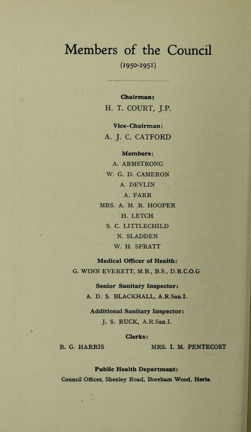 Members of the Council (1950-1951) Chairman: H. T. COURT, J.P. Vice - Chairman: A. J. C. CATFORD Members: A. ARMSTRONG W. G. D. CAMERON A. DEVLIN A. FARR MRS. A. M. R. HOOPER H. LETCH S. C. LITTLECHILD N. SLADDEN W. H. SPRATT Medical Officer of Health: G. WINN EVERETT, M.B., B.S., D.R.C.O.G Senior Sanitary Inspector: A. D. S. BLACKHALL, A.R.San.I. Additional Sanitary Inspector: J. S. RUCK. A.R.San.I. Clerks: B. G. HARRIS MRS. I. M. PENTECOST Public Health Department: Council Ofi&ces, Shenley Road, Boreham Wood, Herts.
