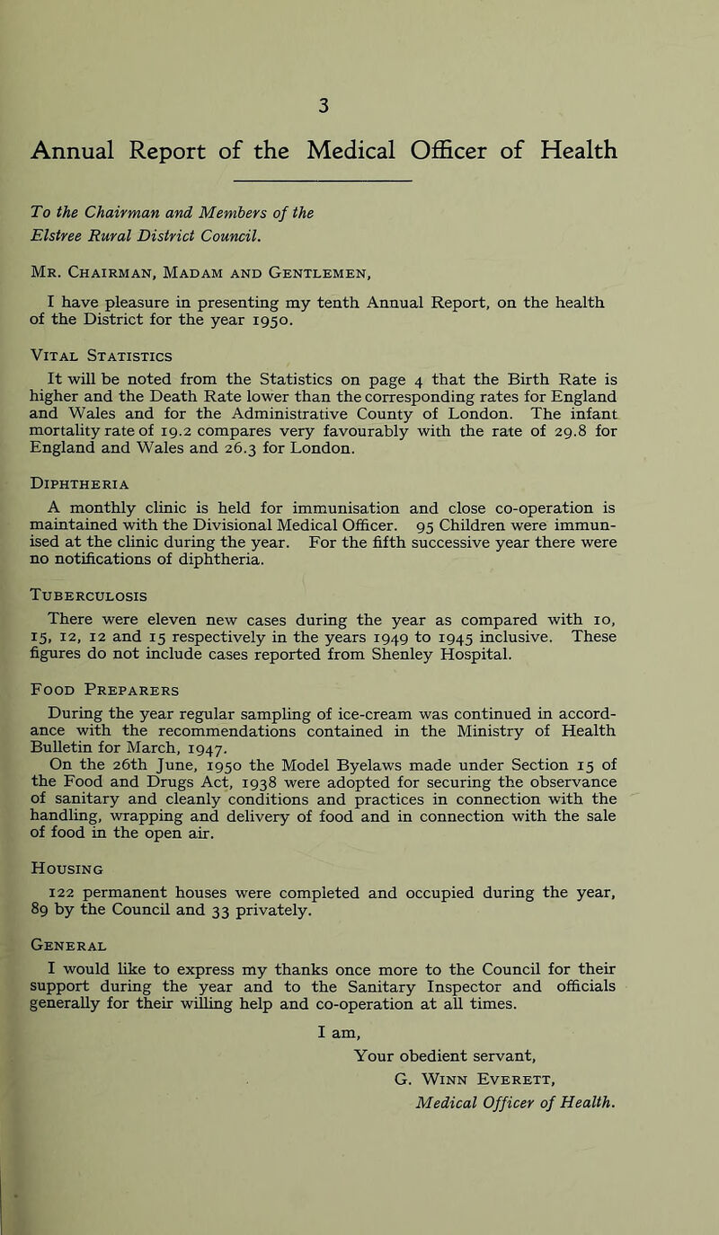 Annual Report of the Medical Officer of Health To the Chairman and Members of the Elstree Rural District Council. Mr. Chairman, Madam and Gentlemen, I have pleasure in presenting my tenth Annual Report, on the health of the District for the year 1950. Vital Statistics It will be noted from the Statistics on page 4 that the Birth Rate is higher and the Death Rate lower than the corresponding rates for England and Wales and for the Administrative County of London. The infant mortality rate of 19.2 compares very favourably with the rate of 29.8 for England and Wales and 26.3 for London. Diphtheria A monthly clinic is held for immunisation and close co-operation is maintained with the Divisional Medical Officer. 95 Children were immun- ised at the chnic during the year. For the fifth successive year there were no notifications of diphtheria. Tuberculosis There were eleven new cases during the year as compared with 10, 15, 12, 12 and 15 respectively in the years 1949 to 1945 inclusive. These fig^ires do not include cases reported from Shenley Hospital. Food Preparers During the year regular sampling of ice-cream was continued in accord- ance with the recommendations contained in the Ministry of Health Bulletin for March, 1947. On the 26th June, 1950 the Model Byelaws made under Section 15 of the Food and Drugs Act, 1938 were adopted for securing the observance of sanitary and cleanly conditions and practices in connection with the handling, wrapping and delivery of food and in connection with the sale of food in the open air. Housing 122 permanent houses were completed and occupied during the year, 89 by the Council and 33 privately. General I would Hke to express my thanks once more to the Council for their support during the year and to the Sanitary Inspector and officials generally for their willing help and co-operation at all times. I am. Your obedient servant, G. Winn Everett, Medical Officer of Health.