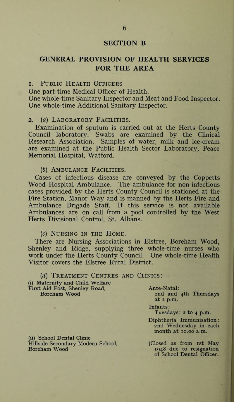 SECTION B GENERAL PROVISION OF HEALTH SERVICES FOR THE AREA 1. Public Health Officers One part-time Medical Officer of Health. One whole-time Sanitary Inspector and Meat and Food Inspector. One whole-time Additional Sanitary Inspector. 2. («) Laboratory Facilities. Examination of sputum is carried out at the Herts County Council laboratory. Swabs are examined by the Clinical Research Association. Samples of water, milk and ice-cream are examined at the Public Health Sector Laboratory, Peace Memorial Hospital, Watford. {b) Ambulance Facilities. Cases of infectious disease are conveyed by the Coppetts Wood Hospital Ambulance. The ambulance for non-infectious cases provided by the Herts County Council is stationed at the Fire Station, Manor Way and is manned by the Herts Fire and Ambulance Brigade Staff. If this service is not available Ambulances are on call from a pool controlled by the West Herts Divisional Control, St. Albans. (c) Nursing in the Home. There are Nursing Associations in Elstree, Boreham Wood, Shenley and Ridge, supplying three whole-time nurses who work under the Herts County Council. One whole-time Health Visitor covers the Elstree Rural District. {d) Treatment Centres (i) Maternity and Child Welfare First Aid Post, Shenley Road, Boreham Wood (ii) School Dental Clinic Hillside Secondary Modem School, Boreham Wood AND Clinics:— Ante-Natal: 2nd and 4th Thursdays at 2 p.m. Infants: Tuesdays: 2 to 4 p.m. Diphtheria Immunisation: 2nd Wednesday in each month at 10.00 a.m. (Closed as from ist May 1948 due to resignation of School Dental Officer.