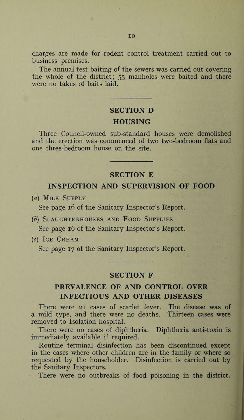 charges are made for rodent control treatment carried out to business premises. The annual test baiting of the sewers was carried out covering the whole of the district; 55 manholes were baited and there were no takes of baits laid. SECTION D HOUSING Three Council-owned sub-standard houses were demolished and the erection was commenced of two two-bedroom flats and one three-bedroom house on the site. SECTION E INSPECTION AND SUPERVISION OF FOOD (a) Milk Supply See page 16 of the Sanitary Inspector’s Report. (b) Slaughterhouses and Food Supplies See page 16 of the Sanitary Inspector’s Report. (c) Ice Cream See page 17 of the Sanitary Inspector’s Report. SECTION F PREVALENCE OF AND CONTROL OVER INFECTIOUS AND OTHER DISEASES There were 21 cases of scarlet fever. The disease was of a mild type, and there were no deaths. Thirteen cases were removed to Isolation hospital. There were no cases of diphtheria. Diphtheria anti-toxin is immediately available if required. Routine terminal disinfection has been discontinued except in the cases where other children are in the family or where so requested by the householder. Disinfection is carried out by the Sanitary Inspectors. There were no outbreaks of food poisoning in the district.