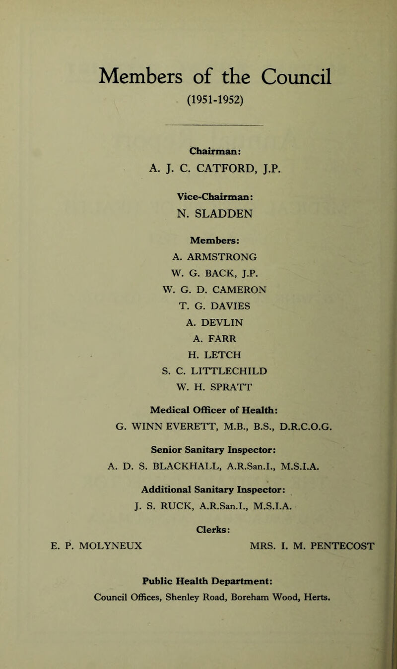 Members of the Council (1951-1952) Chairman: A. J. C. CATFORD, J.P. Vice-Chairman: N. SLADDEN Members: A. ARMSTRONG W. G. BACK, J.P. W. G. D. CAMERON T. G. DAVIES A. DEVLIN A. FARR H. LETCH S. C. LITTLECHILD W. H. SPRATT Medical Officer of Health: G. WINN EVERETT, M.B., B.S., D.R.C.O.G. Senior Sanitary Inspector: A. D. S. BLACKHALL, A.R.San.L, M.S.I.A. Additional Sanitary Inspector: J. S, RUCK, A.R.San.L, M.S.I.A, Clerks: E. P. MOLYNEUX MRS. 1. M. PENTECOST Public Health Department: Council Offices, Shenley Road, Boreham Wood, Herts.