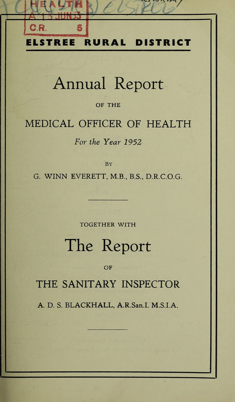 c LTH HUP?*] C.R. 61 ELSTREE RURAL DISTRICT Annual Report OF THE MEDICAL OFFICER OF HEALTH For the Year 1952 G. WINN EVERETT, M.B., B.S., D.R.C.O.G. TOGETHER WITH The Report OF THE SANITARY INSPECTOR A. D. S. BLACKHALL, A.R.San.I. M.S.I.A.