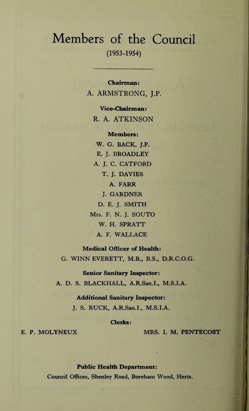 Members of the Council (1953-1954) Chairman: A. ARMSTRONG, J.P, Vice-Chairman: R. A. ATKINSON Members: W. G. BACK, J.P. E. J. BROADLEY A. J. C. CATFORD T. J. DAVIES A. FARR J. GARDNER D. E. J. SMITH Mrs. F. N. J. SOUTO W. H. SPRATT A. F. WALLACE Medical OfRcer of Health: G. WINN EVERETT, M.B., B.S., D.R.C.O.G. Senior Sanitary Inspector: A. D. S. BLACKBALL, A.R.San.L, M.S.I.A. Additional Sanitary Inspector: J. S. RUCK, A.R.San.I., M.S.I.A. Clerks: E. P. MOLYNEUX MRS. I. M. PENTECOST Public Health Department: Council Offices, Shenley Road, Boreham Wood, Herts.