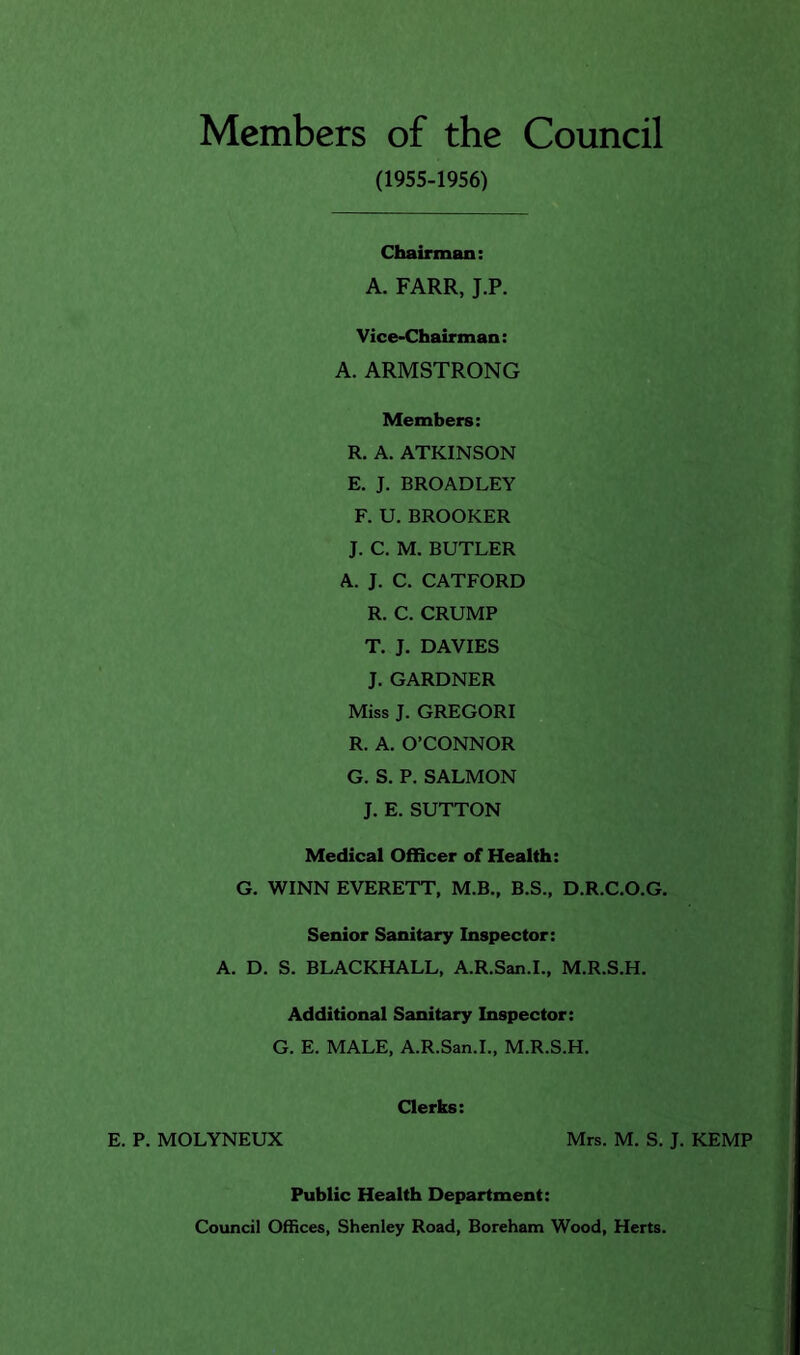 Members of the Council (1955-1956) Chairman: A. FARR, J.P. Vice-Chairman: A. ARMSTRONG Members: R. A. ATKINSON E. J. BROADLEY F. U. BROOKER J. C. M. BUTLER A. J. C. CATFORD R. C. CRUMP T. J. DAVIES J. GARDNER Miss J. GREGORI R. A. O’CONNOR G. S. P. SALMON J. E. SUTTON Medical Officer of Health: G. WINN EVERETT, M.B,, B.S., D.R.C.O.G. Senior Sanitary Inspector: A. D. S. BLACKHALL, A.R.San.L, M.R.S.H. Additional Sanitary Inspector: G. E. MALE, A.R.San.L, M.R.S.H. E. P. MOLYNEUX Clerks: Mrs. M. S. J. KEMP Public Health Department: Council Offices, Shenley Road, Boreham Wood, Herts.