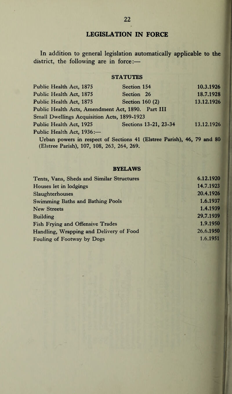 LEGISLATION IN FORCE In addition to general legislation automatically applicable to the district, the following are in force:— STATUTES Public Health Act, 1875 Section 154 10.3.1926 Public Health Act, 1875 Section 26 18.7.1928 Public Health Act, 1875 Section 160 (2) 13.12.1926 Public Health Acts, Amendment Act, 1890. Part III Small Dwellings Acquisition Acts, 1899-1923 Public Health Act, 1925 Sections 13-21, 23-34 13.12.1926 Public Health Act, 1936:— Urban powers in respect of Sections 41 (Elstree Parish), 46, 79 and 80 (Elstree Parish), 107, 108, 263, 264, 269. BYELAWS Tents, Vans, Sheds and Similar Structures 6.12.1920 Houses let in lodgings 14.7.1923 Slaughterhouses 20.4.1926 Swimming Baths and Bathing Pools 1.6.1937 New Streets 1.4.1939 Building 29.7.1939 Fish Frying and Offensive Trades 1.9.1950 Handling, Wrapping and Delivery of Food 26.6.1950 Fouling of Footway by Dogs 1.6.1951