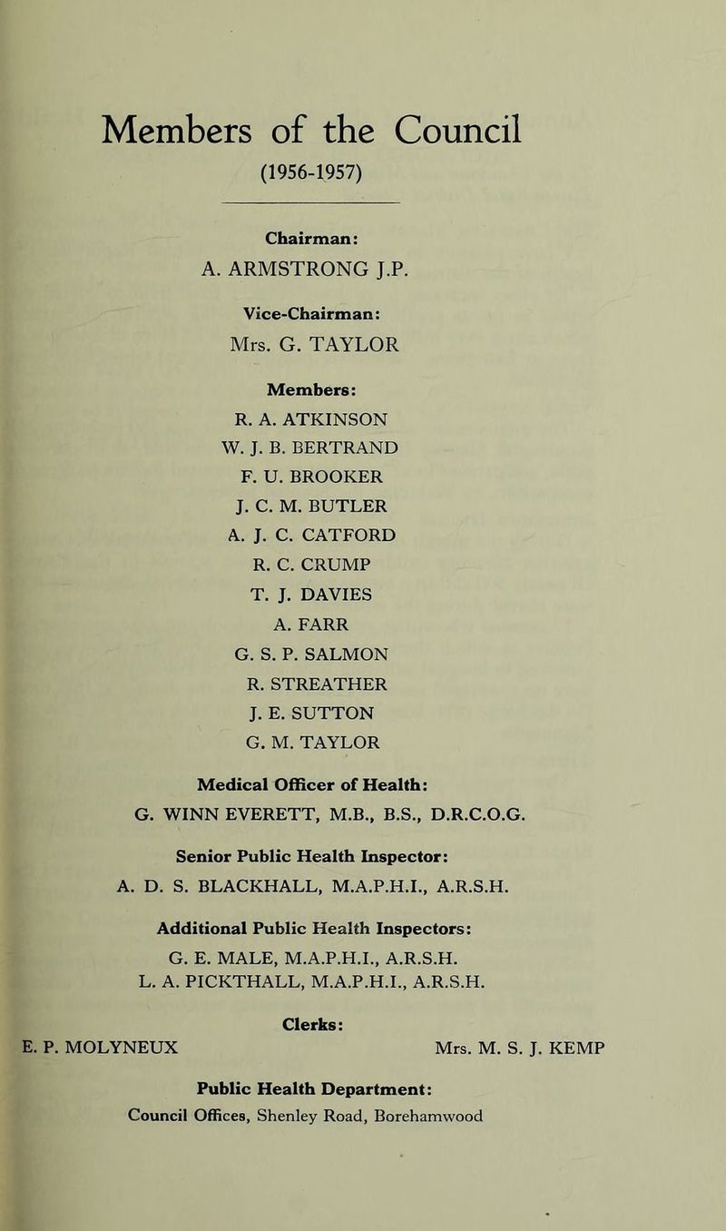 Members of the Council (1956-1957) Chairman: A. ARMSTRONG J.P. Vice-Chairman: Mrs. G. TAYLOR Members: R. A. ATKINSON W. J. B. BERTRAND F. U. BROOKER J. C. M. BUTLER A. J. C. CATFORD R. C. CRUMP T. J. DAVIES A. FARR G. S. P. SALMON R. STREATHER J. E. SUTTON G. M. TAYLOR Medical Officer of Health: G. WINN EVERETT, M.B., B.S., D.R.C.O.G. Senior Public Health Inspector: A. D. S. BLACKHALL, M.A.P.H.I., A.R.S.H. Additional Public Health Inspectors: G. E. MALE, M.A.P.H.I., A.R.S.H. L. A. PICKTHALL, M.A.P.H.I., A.R.S.H. Clerks: E. P. MOLYNEUX Mrs. M. S. J. KEMP Public Health Department: Council Offices, Shenley Road, Borehamwood