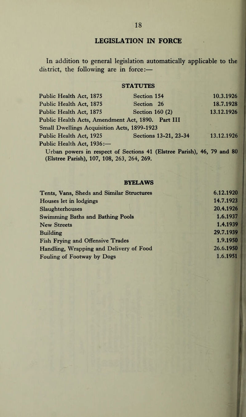 LEGISLATION IN FORCE In addition to general legislation automatically applicable to the district, the following are in force:— STATUTES Public Health Act, 1875 Public Health Act, 1875 Public Health Act, 1875 Section 154 Section 26 Section 160 (2) 10.3.1926 18.7.1928 13.12.1926 Public Health Acts, Amendment Act, 1890. Part III Small Dwellings Acquisition Acts, 1899-1923 Public Health Act, 1925 Sections 13-21, 23-34 13.12.1926 Public Health Act, 1936:— Urban powers in respect of Sections 41 (Elstree Parish), 46, 79 and 80 (Elstree Parish), 107, 108, 263, 264, 269. BYELAWS Tents, Vans, Sheds and Similar Structures Houses let in lodgings Slaughterhouses Swimming Baths and Bathing Pools New Streets Building Fish Frying and Offensive Trades Handling, Wrapping and Delivery of Food Fouling of Footway by Dogs 6.12.1920 14.7.1923 20.4.1926 1.6.1937 1.4.1939 29.7.1939 1.9.1950 26.6.1950 1.6.1951