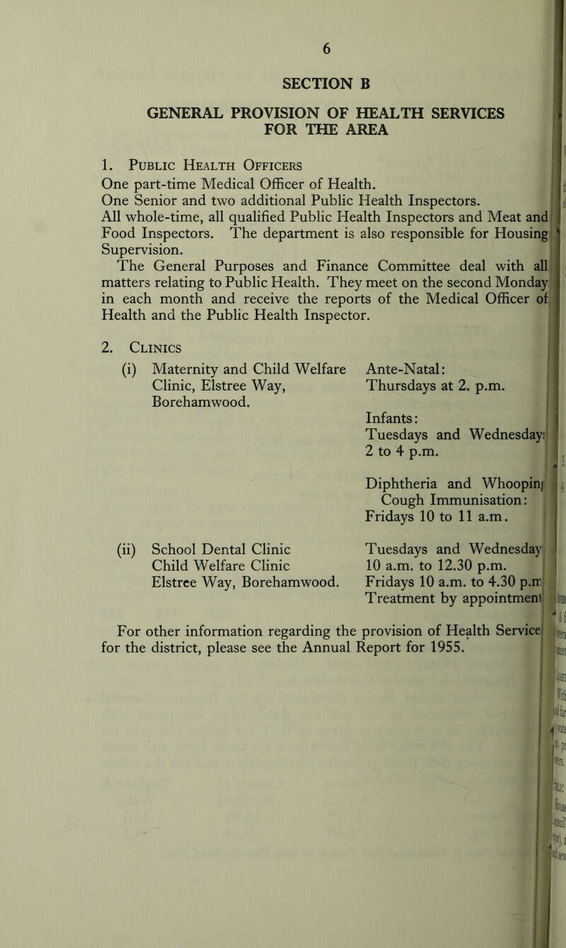 SECTION B GENERAL PROVISION OF HEALTH SERVICES FOR THE AREA 1. Public Health Officers One part-time Medical Officer of Health. One Senior and two additional Public Health Inspectors. All whole-time, all qualified Public Health Inspectors and Meat and] Food Inspectors. The department is also responsible for Housing] Supervision. The General Purposes and Finance Committee deal with all] matters relating to Public Health. They meet on the second Monday] in each month and receive the reports of the Medical Officer of I Health and the Public Health Inspector. 2. Clinics (i) Maternity and Child Welfare Clinic, Elstree Way, Borehamwood. (ii) School Dental Clinic Child Welfare Clinic Elstree Way, Borehamwood. Ante-Natal: Thursdays at 2. p.m. Infants: Tuesdays and Wednesday:] 2 to 4 p.m. Diphtheria and Whoopin/ Cough Immunisation: Fridays 10 to 11 a.m. Tuesdays and Wednesday 10 a.m. to 12.30 p.m. Fridays 10 a.m. to 4.30 p.ir. Treatment by appointment For other information regarding the provision of Health Service for the district, please see the Annual Report for 1955.