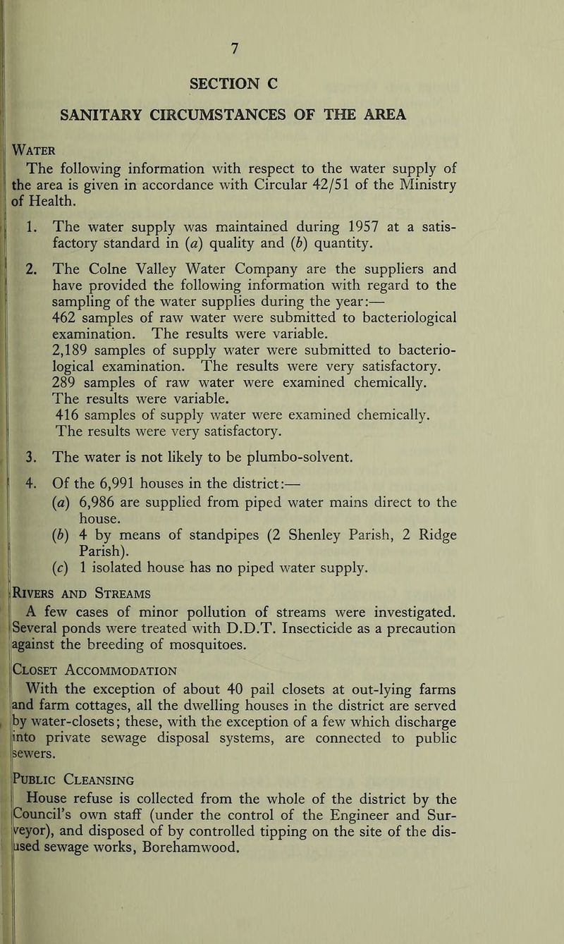SECTION C SANITARY CIRCUMSTANCES OF THE AREA Water The following information with respect to the water supply of the area is given in accordance with Circular 42/51 of the Ministry of Health. 1. The water supply was maintained during 1957 at a satis- factory standard in (a) quality and (b) quantity. 2. The Colne Valley Water Company are the suppliers and have provided the following information with regard to the sampling of the water supplies during the year:— 462 samples of raw water were submitted to bacteriological examination. The results were variable. 2,189 samples of supply water were submitted to bacterio- logical examination. The results were very satisfactory. 289 samples of raw water were examined chemically. The results were variable. 416 samples of supply water were examined chemically. The results were very satisfactory. 3. The water is not likely to be plumbo-solvent. 4. Of the 6,991 houses in the district:— (a) 6,986 are supplied from piped water mains direct to the house. (b) 4 by means of standpipes (2 Shenley Parish, 2 Ridge Parish). (c) 1 isolated house has no piped water supply. Rivers and Streams A few cases of minor pollution of streams were investigated. Several ponds were treated with D.D.T. Insecticide as a precaution jSagainst the breeding of mosquitoes. Closet Accommodation With the exception of about 40 pail closets at out-lying farms i^d farm cottages, all the dwelling houses in the district are served by water-closets; these, with the exception of a few which discharge into private sewage disposal systems, are connected to public sewers. Public Cleansing House refuse is collected from the whole of the district by the Council’s own staff (under the control of the Engineer and Sur- veyor), and disposed of by controlled tipping on the site of the dis- jsed sewage works, Borehamwood.