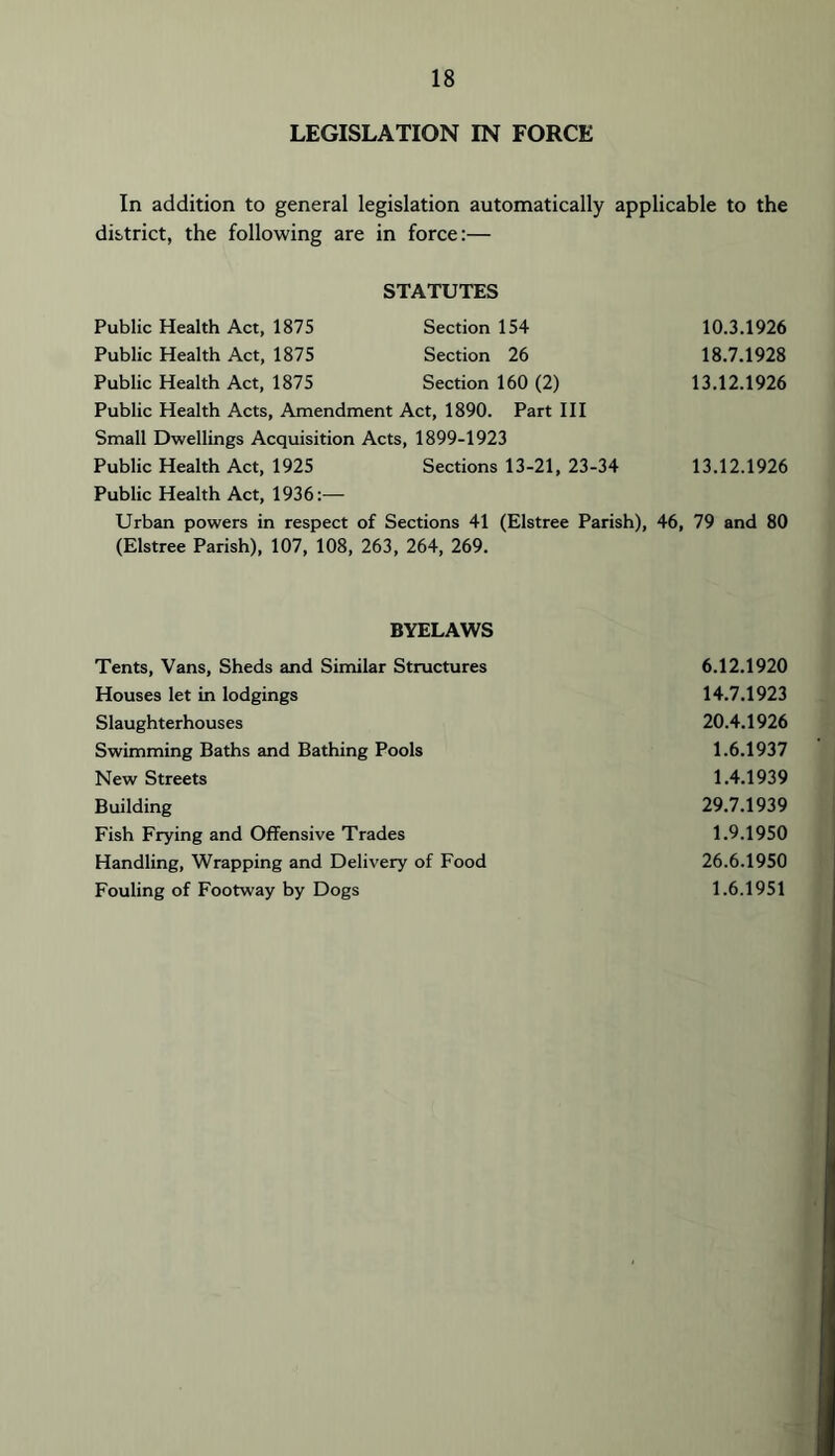 LEGISLATION IN FORCE In addition to general legislation automatically applicable to the district, the following are in force:— STATUTES Public Health Act, 1875 Section 154 10.3.1926 Public Health Act, 1875 Section 26 18.7.1928 Public Health Act, 1875 Section 160 (2) 13.12.1926 Public Health Acts, Amendment Act, 1890. Part HI Small Dwellings Acquisition Acts, 1899-1923 Public Health Act, 1925 Sections 13-21, 23-34 13.12.1926 Public Health Act, 1936:— Urban powers in respect of Sections 41 (Elstree Parish), 46, 79 and 80 (Elstree Parish), 107, 108, 263, 264, 269. BYELAWS Tents, Vans, Sheds and Similar Structures 6.12.1920 Houses let in lodgings 14.7.1923 Slaughterhouses 20.4,1926 Swimming Baths and Bathing Pools 1.6.1937 New Streets 1.4.1939 Building 29.7.1939 Fish Frying and Offensive Trades 1.9.1950 Handling, Wrapping and Delivery of Food 26.6.1950 Fouling of Footway by Dogs 1.6.1951