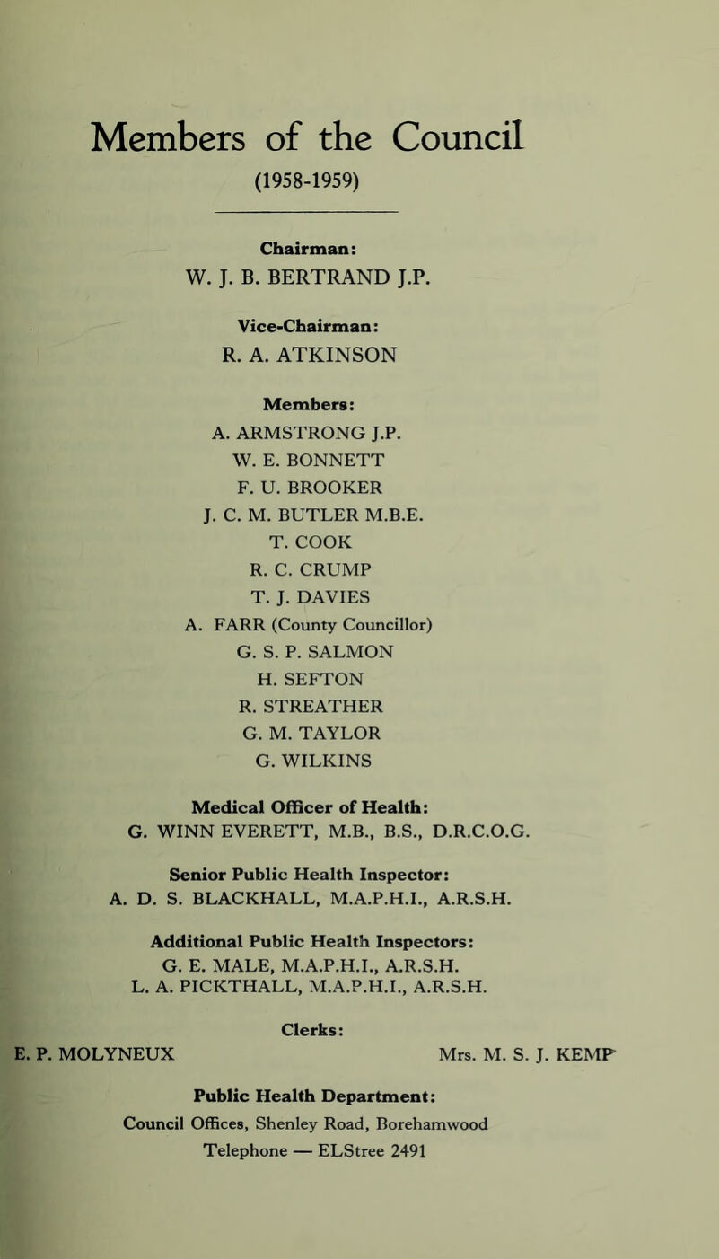 Members of the Council (1958-1959) Chairman: W. J. B. BERTRAND J.P. Vice-Chairman: R. A. ATKINSON Members: A. ARMSTRONG J.P. W. E. BONNETT F. U. BROOKER J. C. M. BUTLER M.B.E. T. COOK R. C. CRUMP T. J. DAVIES A. FARR (County Councillor) G. S. P. SALMON H. SEFTON R. STREATHER G. M. TAYLOR G. WILKINS Medical Officer of Health: G. WINN EVERETT, M.B., B.S., D.R.C.O.G. Senior Public Health Inspector: A. D. S. BLACKHALL, M.A.P.H.I., A.R.S.H. Additional Public Health Inspectors: G. E. MALE, M.A.P.H.L, A.R.S.H. L. A. PICKTHALL, M.A.P.H.L, A.R.S.H. Clerks: E. P. MOLYNEUX Mrs. M. S. J. KEMP Public Health Department: Council Offices, Shenley Road, Borehamwood Telephone — ELStree 2491