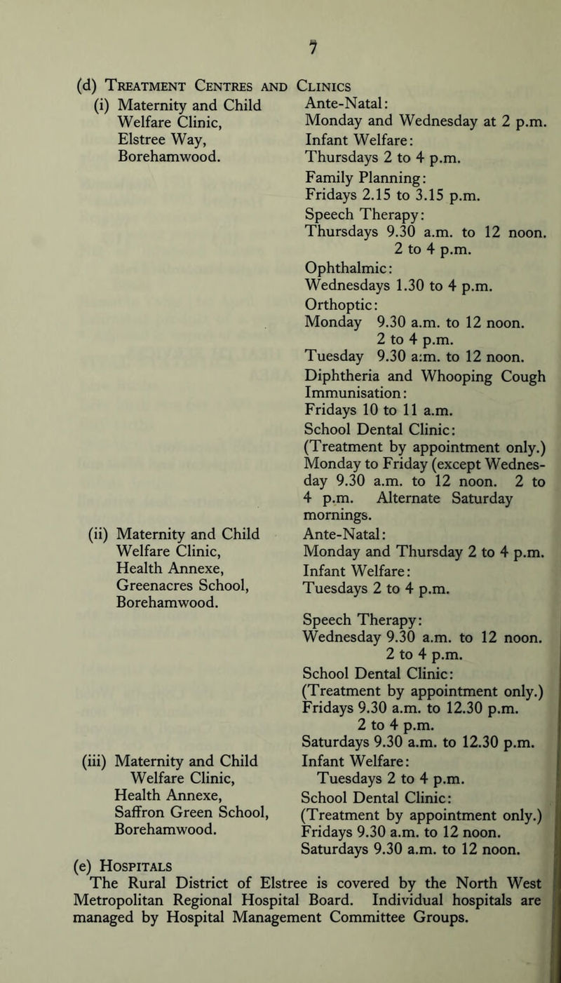 1 (d) Treatment Centres and Clinics (i) Maternity and Child Ante-Natal Welfare Clinic, Elstree Way, Borehamwood. Monday and Wednesday at 2 p.m. Infant Welfare: Thursdays 2 to 4 p.m. Family Planning: Fridays 2.15 to 3.15 p.m. Speech Therapy: Thursdays 9.30 a.m. to 12 noon. 2 to 4 p.m. Ophthalmic: Wednesdays 1.30 to 4 p.m. Orthoptic: Monday 9.30 a.m. to 12 noon. 2 to 4 p.m. Tuesday 9.30 a:m. to 12 noon. Diphtheria and Whooping Cough Immunisation: Fridays 10 to 11 a.m. (ii) Maternity and Child Welfare Clinic, Health Annexe, Greenacres School, Borehamwood. School Dental Clinic: (Treatment by appointment only.) Monday to Friday (except Wednes- day 9.30 a.m. to 12 noon. 2 to 4 p.m. Alternate Saturday mornings. Ante-Natal: Monday and Thursday 2 to 4 p.m. Infant Welfare: Tuesdays 2 to 4 p.m. Speech Therapy: Wednesday 9.30 a.m. to 12 noon. 2 to 4 p.m. School Dental Clinic: (Treatment by appointment only.) Fridays 9.30 a.m. to 12.30 p.m. 2 to 4 p.m. Saturdays 9.30 a.m. to 12.30 p.m. (iii) Maternity and Child Welfare Clinic, Health Annexe, Saffron Green School, Borehamwood. Infant Welfare: Tuesdays 2 to 4 p.m. School Dental Clinic: (Treatment by appointment only.) Fridays 9.30 a.m. to 12 noon. Saturdays 9.30 a.m. to 12 noon. (e) Hospitals The Rural District of Elstree is covered by the North West Metropolitan Regional Hospital Board. Individual hospitals are managed by Hospital Management Committee Groups.
