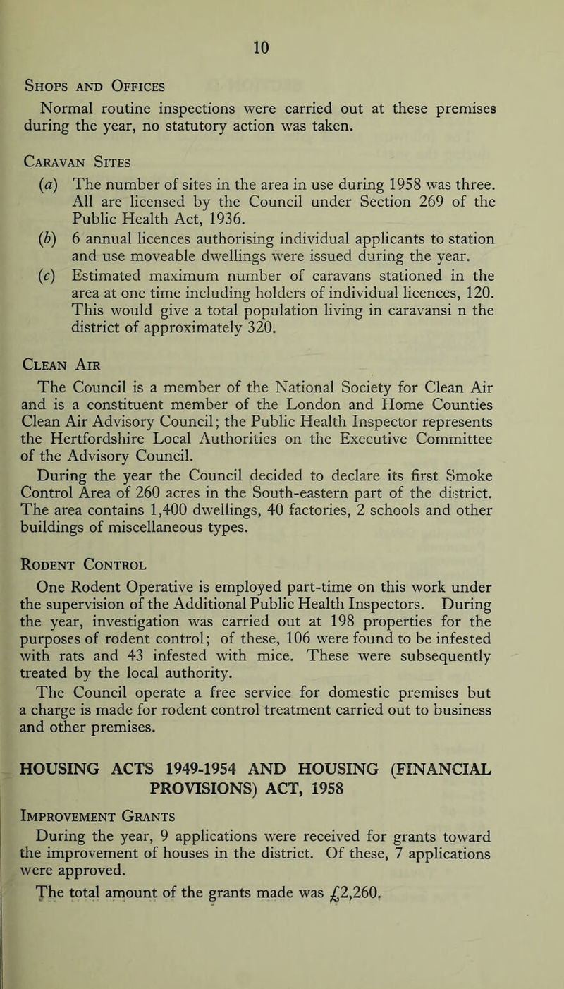 Shops and Offices Normal routine inspections were carried out at these premises during the year, no statutory action was taken. Caravan Sites {a) The number of sites in the area in use during 1958 was three. All are licensed by the Council under Section 269 of the Public Health Act, 1936. (b) 6 annual licences authorising individual applicants to station and use moveable dwellings were issued during the year. (c) Estimated maximum number of caravans stationed in the area at one time including holders of individual licences, 120. This would give a total population living in caravansi n the district of approximately 320. Clean Air The Council is a member of the National Society for Clean Air and is a constituent member of the London and Home Counties Clean Air Advisory Council; the Public Health Inspector represents the Hertfordshire Local Authorities on the Executive Committee of the Advisory Council. During the year the Council decided to declare its first Smoke Control Area of 260 acres in the South-eastern part of the district. The area contains 1,400 dwellings, 40 factories, 2 schools and other buildings of miscellaneous types. Rodent Control One Rodent Operative is employed part-time on this work under the supervision of the Additional Public Health Inspectors. During the year, investigation was carried out at 198 properties for the purposes of rodent control; of these, 106 were found to be infested with rats and 43 infested with mice. These were subsequently treated by the local authority. The Council operate a free service for domestic premises but a charge is made for rodent control treatment carried out to business and other premises. HOUSING ACTS 1949-1954 AND HOUSING (FINANCIAL PROVISIONS) ACT, 1958 Improvement Grants During the year, 9 applications were received for grants toward the improvement of houses in the district. Of these, 7 applications were approved. The total amount of the grants made was £2,260,
