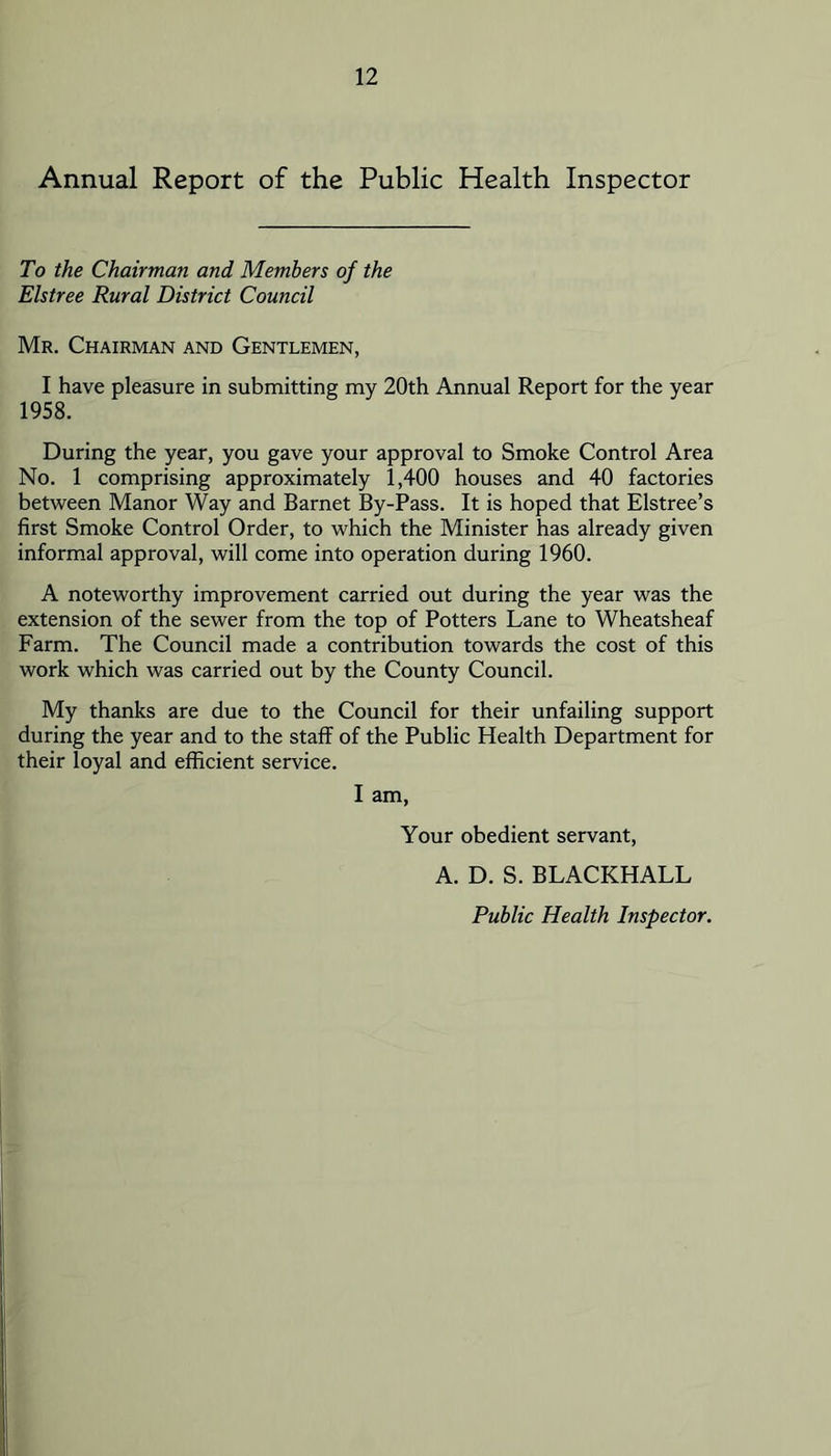 Annual Report of the Public Health Inspector To the Chairman and Members of the Elstree Rural District Council Mr. Chairman and Gentlemen, I have pleasure in submitting my 20th Annual Report for the year 1958. During the year, you gave your approval to Smoke Control Area No. 1 comprising approximately 1,400 houses and 40 factories between Manor Way and Barnet By-Pass. It is hoped that Elstree’s first Smoke Control Order, to which the Minister has already given informal approval, will come into operation during 1960. A noteworthy improvement carried out during the year was the extension of the sewer from the top of Potters Lane to Wheatsheaf Farm. The Council made a contribution towards the cost of this work which was carried out by the County Council. My thanks are due to the Council for their unfailing support during the year and to the staff of the Public Health Department for their loyal and efficient service. I am. Your obedient servant, A. D. S. BLACKHALL Public Health Inspector.