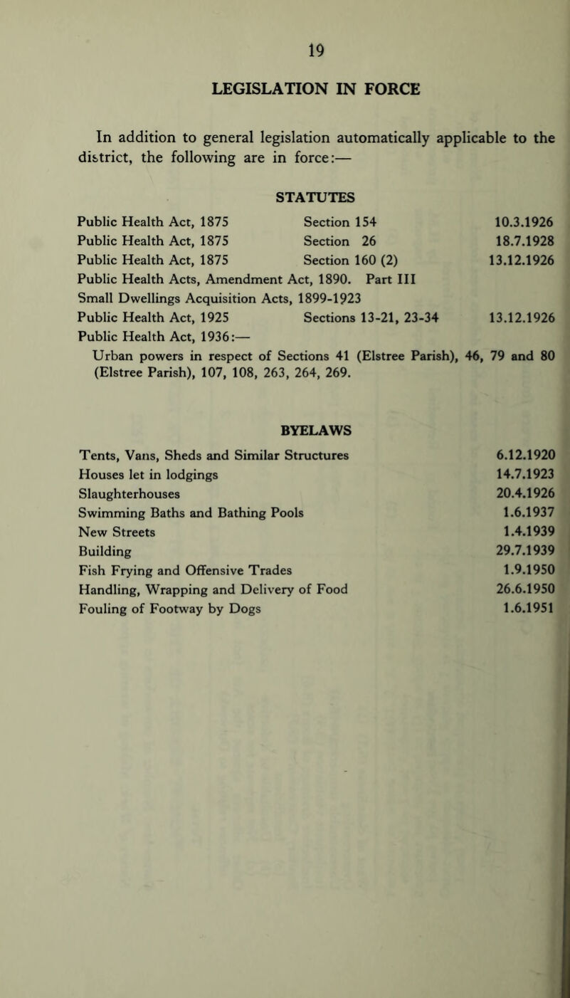 LEGISLATION IN FORCE In addition to general legislation automatically applicable to the district, the following are in force:— STATUTES Public Health Act, 1875 Section 154 10.3.1926 Public Health Act, 1875 Section 26 18.7.1928 Public Health Act, 1875 Section 160 (2) 13.12.1926 Public Health Acts, Amendment Act, 1890. Part HI Small Dwellings Acquisition Acts, 1899-1923 Public Health Act, 1925 Sections 13-21, 23-34 13.12.1926 Public Health Act, 1936:— Urban powers in respect of Sections 41 (Elstree Parish), 46, 79 and 80 (Elstree Parish), 107, 108, 263, 264, 269. BYELAWS Tents, Vans, Sheds and Similar Structures 6.12.1920 Houses let in lodgings 14.7.1923 Slaughterhouses 20.4.1926 Swimming Baths and Bathing Pools 1.6.1937 New Streets 1.4.1939 Building 29.7.1939 Fish Frying and Offensive Trades 1.9.1950 Handling, Wrapping and Delivery of Food 26.6.1950 Fouling of Footway by Dogs 1.6.1951