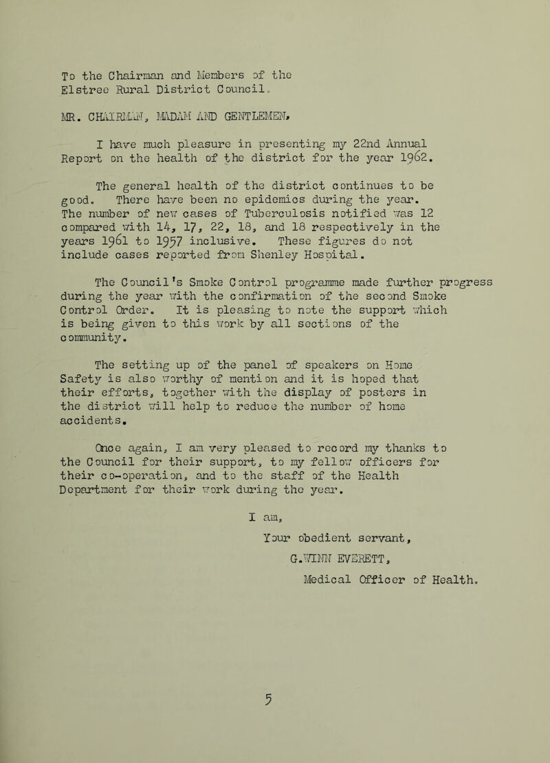 To the Chairman and Members of the Elstree Rural District Council, MR. CHl1IR1.1U'I, lllDAM iUTD GENTLEMEN, I liave much pleasure in presenting mj?- 22nd Annual Report on the health of the district for the year 1^6z, The general health of the district continues to be good. There liave been no epidemics during the ^'•ear. The number of new cases of Tuberculosis notified was 12 compared v/ith 14, 1?, 22, 18, and 18 respectively in the years 1^6l to 19^7 inclusive. These figures do not include cases reported from Shenley Hospital. The Council's Smoke Control programme made further progress during the year v;ith the confirmation of the second Smoke Control Order, It is pleasing to note the support which is being given to tliis work by all sections of the community. The setting up of the panel of speakers on Home Safety is also worthy of mention and it is hoped that their efforts, together vdth the display of posters in the district will help to reduce the number of home accidents. Once again, I am very pleased to record my thanks to the Council for their support, to my fellow officers foi- their co-operation, and to the staff of the Health Department for their work during the year. I am. Your obedient servant, G.iTINN EVERETT, Medical Officer of Health,