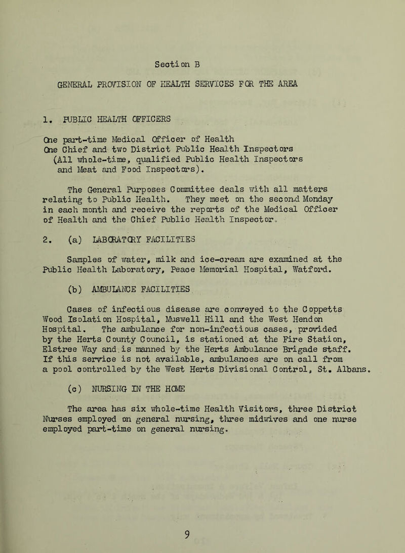 GEI'JERAL PROVISION OF HEALTH SERVICES FOR THE AREA 1. PUBLIC HEALTH OFFICERS CSie part-time Medical Officer of Health One Chief and two District Public Health Inspectors (All whole-time, qualified Public Health Inspectors and Meat and Food Inspectors). The General Purposes Committee deals v/ith all matters relating to Public Health. They meet on the second Monday in each month and receive the reports of the Medical Officer of Health and the Chief Public Health Inspect or = 2. (a) lABORATCRT FACILITIES Samples of \?ater, milk and ice-cream are examined at the Public Health Laboratory, Peace Memorial Hospital, Watford, (b) AMBUIAiCE FACILITIES, Cases of infectious disease are conveyed to the Coppetts Wood Isolation Hospital, Muswell Hill and the West Hendon Hospital. The ambulance for non-infectious oases, provided by the Herts County Council, is stationed at the Fire Station, Elstree Way and,is manned by the Herts Ambulance Brigade staff. If tliis ser^rice is not available, ambulances are on call from a pool controlled by the West Herts Divisional Control, St, Albans. (c) NURSING IN THE HCME The area has six v/hole-time Health Visitors, three District Nurses employed on general nursing, three midvdves and one nurse employed part-time on general nursing.