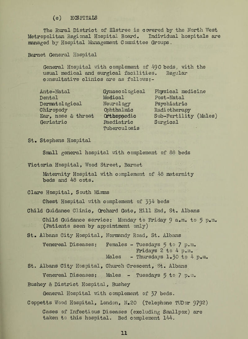 (e) HCBPITALS The Rural District of Elstree is covered by the North West Metropolitan Regional Hospital Board, Individual hospitals are managed by Hospital Jfenagement Conmiittee Groups, Barnet General Hospital General Hospital vath complement of 490 beds, with the usual medical and surgical facilities. Regular consultative clinics are as follows:- Ante-Natal Dental Dermatol ogical Chiropody Ear, nose & throat Geriatric Gynaecological Medical Neurology Ophthalmic Orthopaedic Paediatric Tuberculosis Physical medicine Post-Natal Psychiatric Radiotherapy Sub-Fertility (Males) Surgical St, Stephens Hospital Small general hospital vath complement of 88 beds Victoria Hospital, Wood Street, Barnet Maternity Hospital virith com.plement of 48 maternity beds and 48 cots, Clare Hospital, South Mimms Chest Hospital vath complement of beds Child Guidance Clinic, Orchard Gate, Hill End, St. Albans Child Guidance service: Monday to Friday 9 to 9 (Patients seen by appointment only) St, Albans City Hospital, Normandy Road, St, Albans Venereal Diseases; Females - Tuesdays ^ to 7 p.m. Fridays 2 to 4 p.m. Males - Thursdays l.^O to 4 p.m, St. Albans City Hospital, Church Crescent, St. Albans Venereal Diseases: Males - Tuesdays 9 to 7 p.'-u Bushey & District Hospital, Bushey General Hospital with complement of 57 beds, Coppetts 'Wood Hospital, London, N.20 (Telephone TUDor 979^) Cases of Infectious Diseases (excluding Sitiallpox) are taken to this hospital. Bed complement 144.