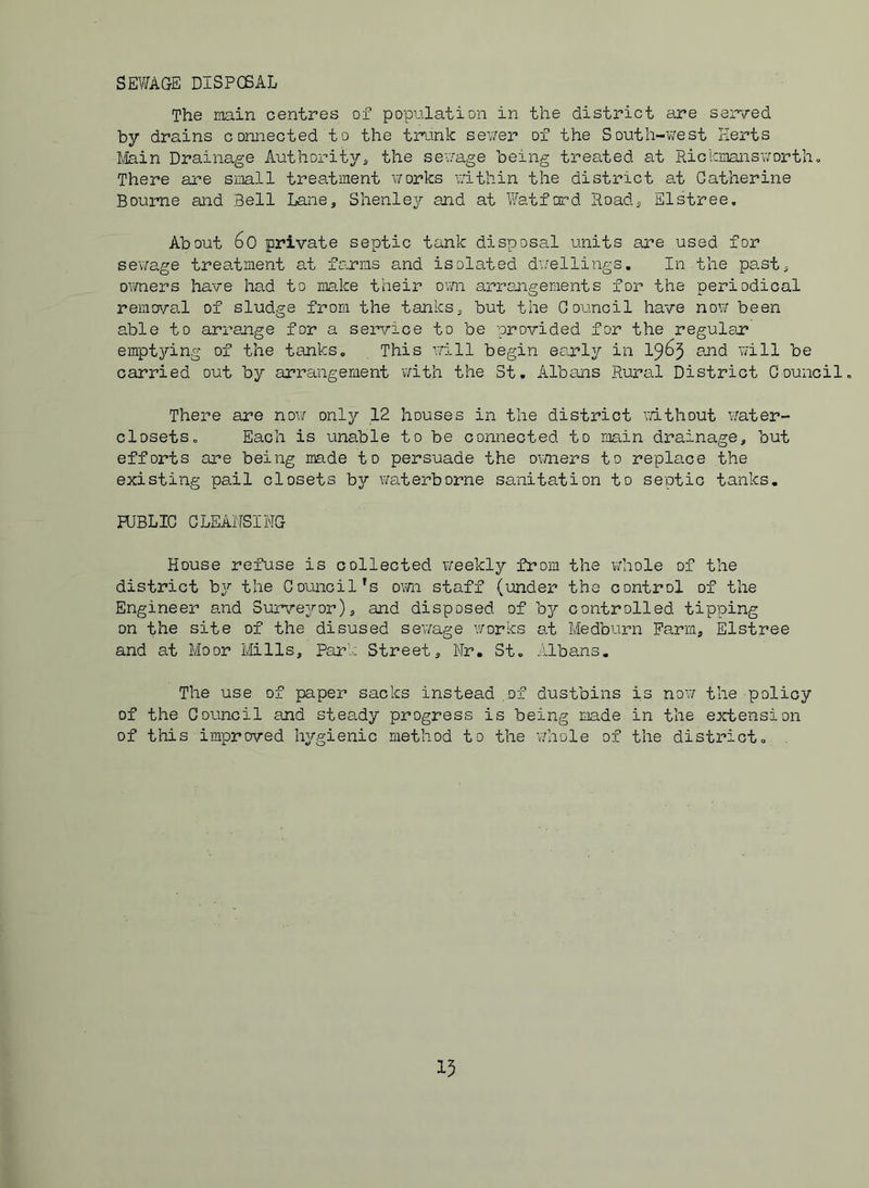 SEWAGE DISPCSAL The main centres of population in the district are served by drains connected to the trank sewer of the South-v;est Herts llikin Drainage Authority^ the sev/age being trea.ted at Rickmansv/ortho There are small treatment v/orks v/ithin the district at Catherine Bourne and Bell Lane, Shenley and at Watford Road, Elstree, About 6o private septic tank disposal units are used for sewage trea.tment at farms and isolated duellings. In the past, oimers have had to mice their ovm arrangements for the periodical remova.l of sludge from the tanks, but the Council have now been able to arrange for a service to be provided for the regular emptying of the tanks. This will begin early in 19^5 will be carried out by arrangement with the St. Albans Rural District Council, There are noxi only 12 houses in the district v/ithout water- closets, Each is unable to be connected to main drainage, but efforts are being made to persuade the omers to replace the existing pail closets by waterborne sanitation to septic tanks. HJBLIC CLEAi'ISING House refuse is collected weekly from the v/hole of the district by the Council’s own staff (uindei the control of the Engineer and Survejror), and disposed of b}^ controlled tipping on the site of the disused se’wage v/orks a.t Medburn Farm, Elstree and at Moor Mills, Park Street, Nr, St. Albans. The use of paper sacks instead of dustbins is nov/ the policy of the Council and steady progress is being made in the extension of this improved hygienic method to the v/hole of the district.