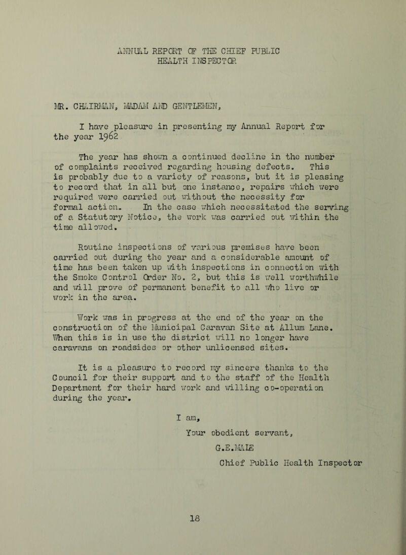 ANNliiL REPORT OF TliE CHIEF PUBLIC HEALTH INSPECTOR LE. CHillRIvEN, LEOD/UVI Al® GENTLEIvIEN, I have pleasure in presenting ray Annual Report for the year 19^2 The year has shown a continued decline in the number of coraplaints received regarding housing defects. This is probably due to a variety of reasons, but it is pleasing to record that in all but one instance, repairs which were required were carried out v/ithout the necessity for forraal action* In the case which necessitated the serving of a Statutory Notice, the work v;as carried out within the time allov/ed. Routine inspections of various premises have been carried out during the year and a considerable amount of time has been taken up with inspections in connection vdth the Smoke Control Order No. 2, but this is v/ell \7orthwhile and will prove of permanent benefit to all who live or ViTork in the area. I Work was in progress at the end of the year on the construction of the Municipal Caravan Site at Allum Lane. YJhen this is in use the district will no longer have caravans on roadsides or other unlicensed sites. It is a pleasure to record ray sincere thanks to the Council for their support and to the staff of the Health Department for their hard work and \7illing co-operation during the year. I am. Your obedient servant, G.E.MAIE Chief Public Health Inspector