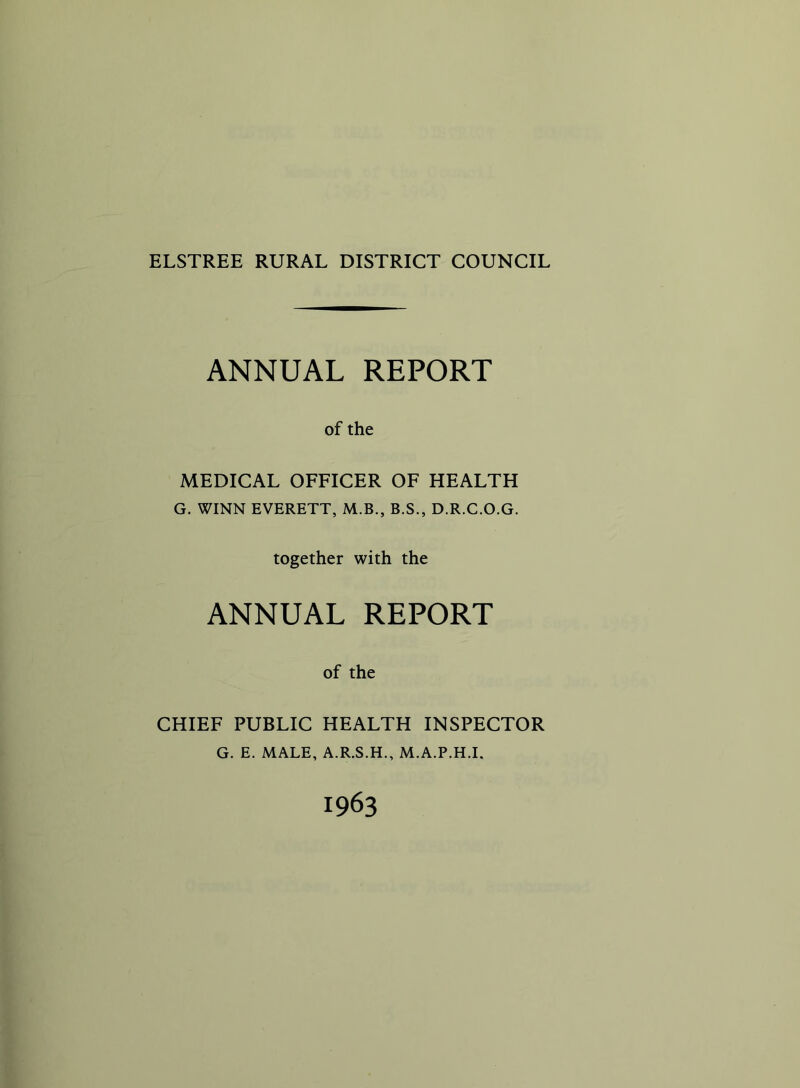 ELSTREE RURAL DISTRICT COUNCIL ANNUAL REPORT of the MEDICAL OFFICER OF HEALTH G. WINN EVERETT, M.B., B.S., D.R.C.O.G. together with the ANNUAL REPORT of the CHIEF PUBLIC HEALTH INSPECTOR G. E. MALE, A.R.S.H., M.A.P.H.I. 1963