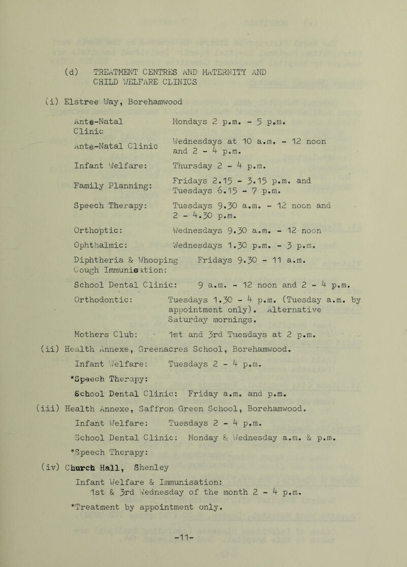 (d) TREATMENT CENTRES aND MATERNITY AND CHILD WELFARE CLINICS (i) Elstree Way, Borehamwood Ante-Natal Clinic Ante-Natal Clinic Infant Welfare: Family Planning: Speech Therapy: Mondays 2 p.m. - 5 p»m. Wednesdays at 10 a.m. - 12 noon and 2 - 4 p.m. Thursday 2 - 4 p.m. Fridays 2.15 ~ 3-I5 p.m* and Tuesdays 6.15 - 7 p.m. Tuesdays 9*30 a.m. - 12 noon and 2 - 4.30 p.m. Orthoptic: Wednesdays 9»30 a.m. - 12 noon Ophthalmic: Wednesdays 1.30 p.m. - 3 p.m. Diphtheria & Whooping Fridays 9*30 - 11 a.m. Cough Immunisation: School Dental Clinic: 9 a.m. - 12 noon and 2-4 p.m. Orthodontic: Tuesdays 1.30 - 4 p.m. (Tuesday a.m. by appointment only). Alternative Saturday mornings. Mothers Club: 1st and 3rd Tuesdays at 2 p.m. (ii) Health Annexe, Greenacres School, Borehamwood. Infant Welfare: Tuesdays 2 - 4 p.m. ^Speech Therapy: School Dental Clinic: Friday a.m. and p.m. (iii) Health Annexe, Saffron Green School, Borehamwood. Infant Welfare: Tuesdays 2 - 4 p.m. School Dental Clinic: Monday 8c Wednesday a.m. & p.m. ^Speech Therapy: (iv) Church Hall, Shenley Infant Welfare 8c Immunisation: 1st 8c 3rd Wednesday of the month 2-4 p.m. ^Treatment by appointment only. -11-