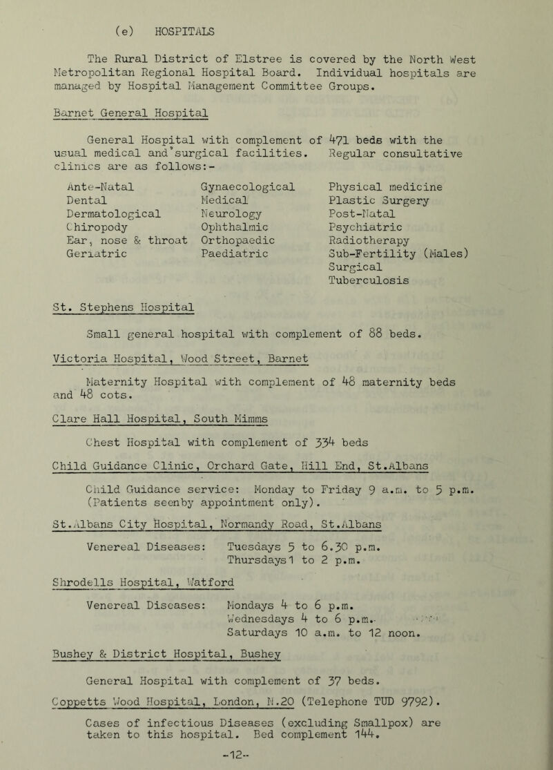 (e) HOSPITALS The Rural District of Elstree is covered by the North West Metropolitan Regional Hospital Board. Individual hospitals are managed by Hospital Management Committee Groups. Barnet General Hospital General Hospital with complement of 471 beds with the usual medical and’surgical facilities. Regular consultative clinics are as follows:- Ante-Natal Dental Dermatological Chiropody Ear, nose & throat Geriatric Gynaecological Medical Neurology Ophthalmic Orthopaedic Paediatric Physical medicine Plastic Surgery Post-Natal Psychiatric Radiotherapy Sub-Fertility (Males) Surgical Tuberculosis St. Stephens Hospital Small general hospital with complement of 88 beds. Victoria Hospital, Wood Street, Barnet Maternity Hospital with complement of 48 maternity beds and 48 cots. Clare Hall Hospital, South Mimms Chest Hospital with complement of 334 beds Child Guidance Clinic, Orchard Gate, Hill End, St.Albans Child Guidance service: Monday to Friday 9 a.m. to 5 p.m. (Patients seenby appointment only). St.Albans City Hospital, Normandy Road, St.Albans Venereal Diseases: Tuesdays 5 to 6.30 p.m. Thursdays 1 to 2 p.m. Shrodells Hospital, Watford Venereal Diseases: Mondays 4 to 6 p.m. 'Wednesdays 4 to 6 p.m.- Saturdays 10 a.m. to 12 noon. Bushey g< District Hospital, Bushey General Hospital with complement of 37 beds. Coppetts 'Wood Hospital, London, N.20 (Telephone TUD 9792). Cases of infectious Diseases (excluding Smallpox) are taken to this hospital. Bed complement l44. -12-