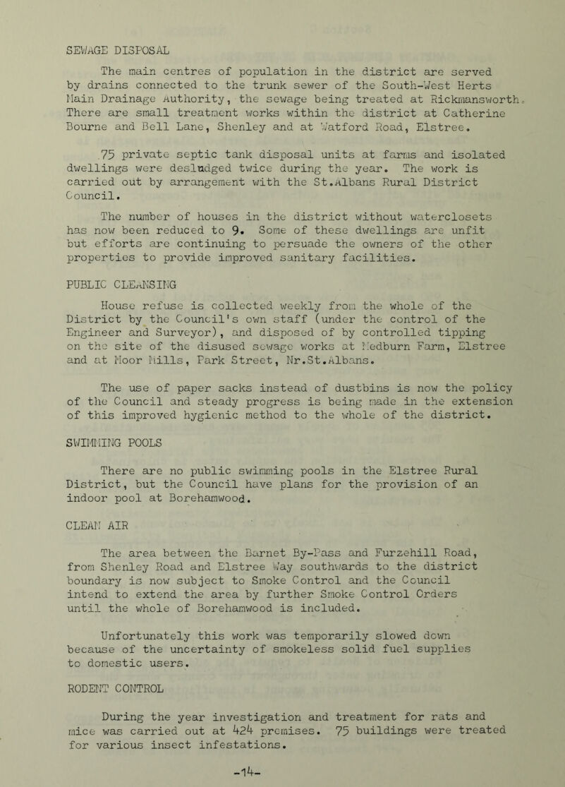 SEWAGE disposal The main centres of population in the district are served by drains connected to the trunk sewer of the South-West Herts Lain Drainage Authority, the sewage being treated at Rickmansworth There are small treatment works within the district at Catherine Bourne and Bell Lane, Shenley and at Watford Road, Elstree. .75 private septic tank disposal units at farms and isolated dwellings were desludged twice during the year. The work is carried out by arrangement with the St.Albans Rural District Council. The number of houses in the district without waterclosets has now been reduced to 9» Some of these dwellings are unfit but efforts are continuing to persuade the owners of the other properties to provide improved sanitary facilities. PUBLIC CLEANSING House refuse is collected weekly from the whole of the District by the Council's own staff (under the control of the Engineer and Surveyor), and disposed of by controlled tipping on the site of the disused sewage works at Iledburn Farm, Elstree and at Moor Mills, Park Street, Nr.St.Albans. The use of paper sacks instead of dustbins is now the policy of the Council and steady progress is being made in the extension of this improved hygienic method to the whole of the district. SWIMMING POOLS There are no public swimming pools in the Elstree Rural District, but the Council have plans for the provision of an indoor pool at Borehamwood. CLEAN AIR The area between the Barnet By-Pass and Furzehill Road, from Shenley Road and Elstree Way southwards to the district boundary is now subject to Smoke Control and the Council intend to extend the area by further Smoke Control Orders until the whole of Borehamwood is included. Unfortunately this work was temporarily slowed down because of the uncertainty of smokeless solid fuel supplies to domestic users. RODENT CONTROL During the year investigation and treatment for rats and mice was carried out at 424 premises. 75 buildings were treated for various insect infestations. -14-