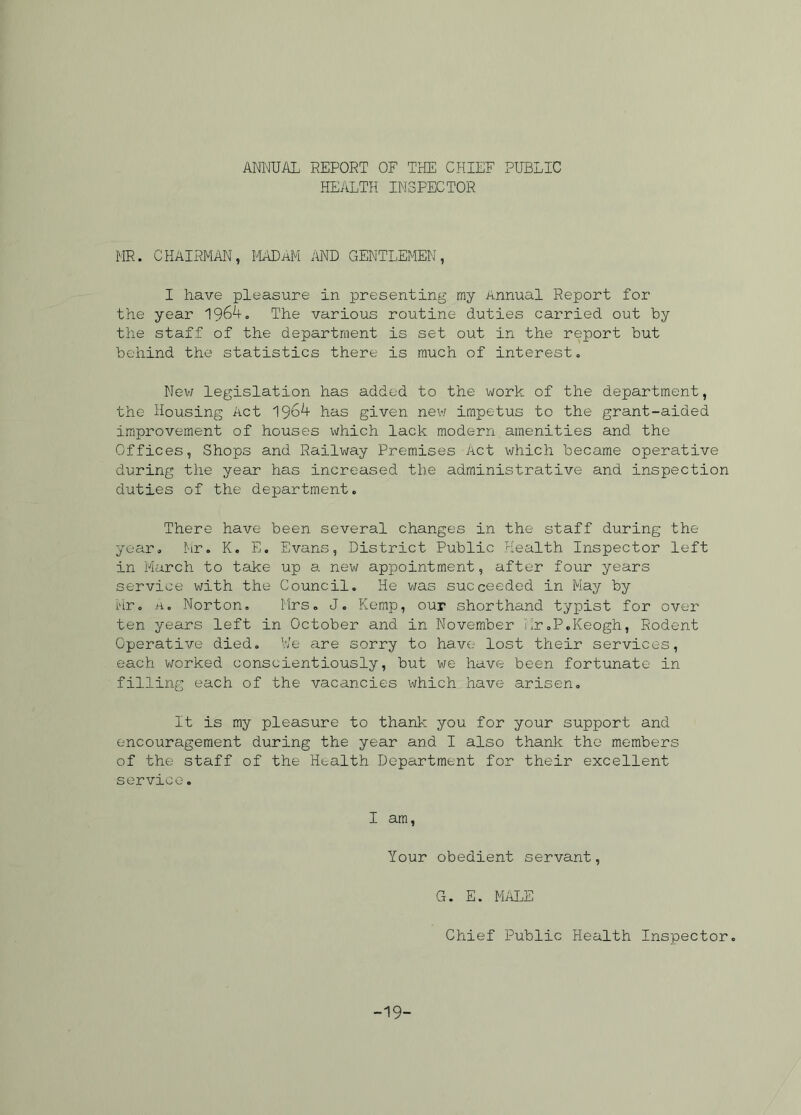 ANNUAL REPORT OF THE CHIEF PUBLIC HEALTH INSPECTOR HR. CHAIRMAN, MADAM AND GENTLEMEN, I have pleasure in presenting my Annual Report for the year 196^-. The various routine duties carried out by the staff of the department is set out in the report but behind the statistics there is much of interest. New legislation has added to the work of the department, the Housing Act 1964 has given new impetus to the grant-aided improvement of houses which lack modern amenities and the Offices, Shops and Railway Premises Act which became operative during the year has increased the administrative and inspection duties of the department. There have been several changes in the staff during the year. Mr. K. E, Evans, District Public Health Inspector left in March to take up a new appointment, after four years service with the Council. He was succeeded in May by Mr. A. Norton. Mrs. J. Kemp, our shorthand typist for over ten years left in October and in November iir.P.Keogh, Rodent Operative died. We are sorry to have lost their services, each worked conscientiously, but we have been fortunate in filling each of the vacancies which have arisen. It is my pleasure to thank you for your support and encouragement during the year and I also thank the members of the staff of the Health Department for their excellent service. I am, Your obedient servant, G. E. MALE Chief Public Health Inspector. -19-