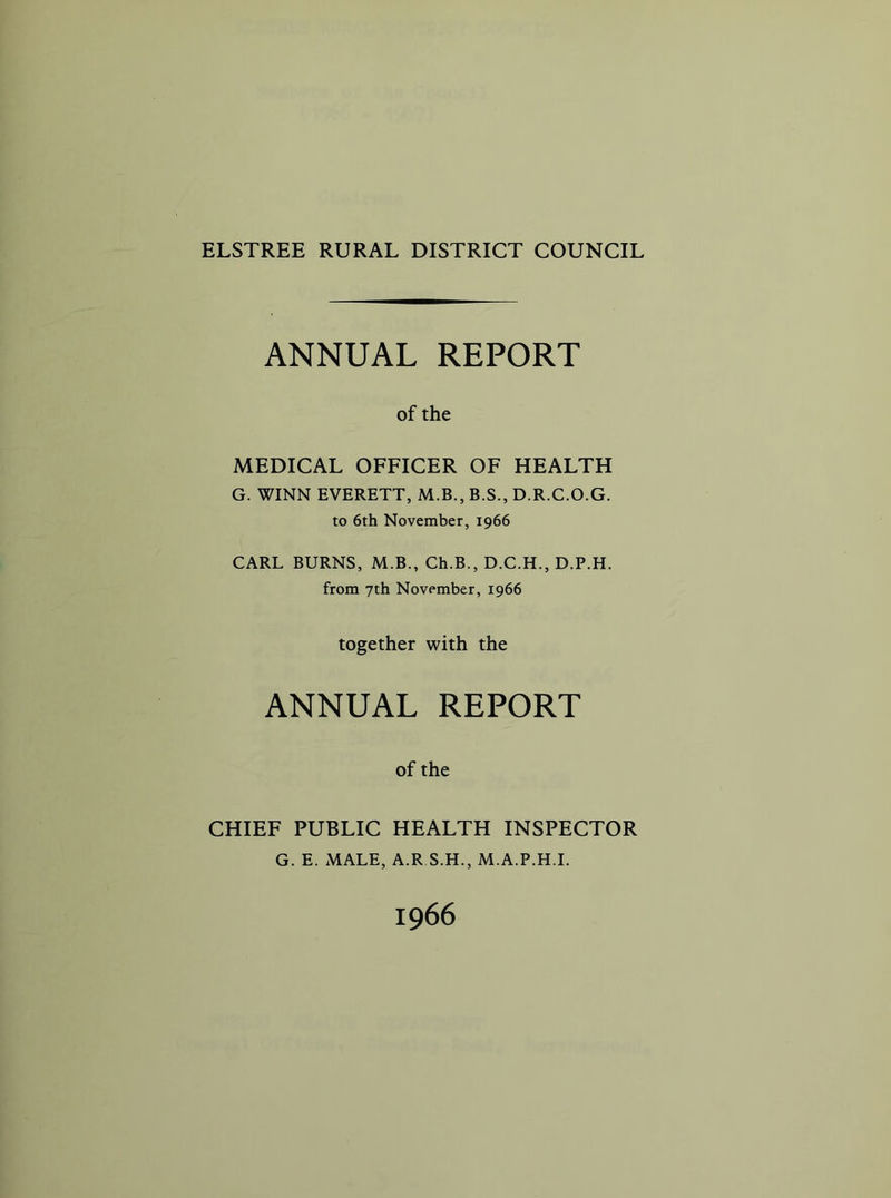 ELSTREE RURAL DISTRICT COUNCIL ANNUAL REPORT of the MEDICAL OFFICER OF HEALTH G. WINN EVERETT, M.B., B.S., D.R.C.O.G. to 6th November, 1966 CARL BURNS, M.B., Ch.B., D.C.H., D.P.H. from 7th November, 1966 together with the ANNUAL REPORT of the CHIEF PUBLIC HEALTH INSPECTOR G. E. MALE, A.R S.H., M.A.P.H.L 1966