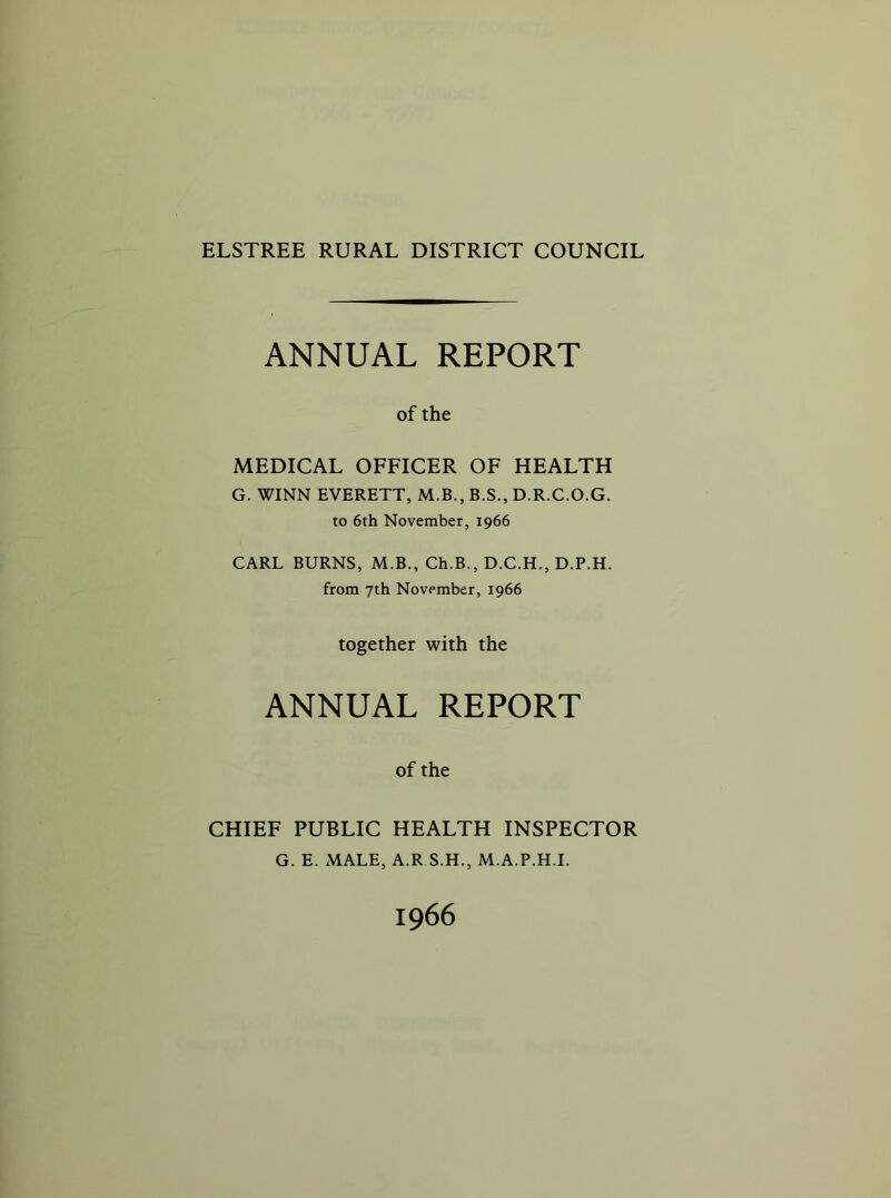 ELSTREE RURAL DISTRICT COUNCIL ANNUAL REPORT of the MEDICAL OFFICER OF HEALTH G. WINN EVERETT, M.B., B.S., D.R.C.O.G. to 6th November, 1966 CARL BURNS, M.B., Ch.B., D.C.H., D.P.H. from 7th November, 1966 together with the ANNUAL REPORT of the CHIEF PUBLIC HEALTH INSPECTOR G. E. MALE, A.R S.H., M.A.P.H.L 1966
