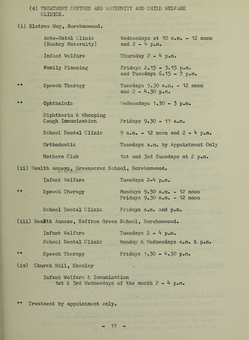 (d) TREATi'ffiNT CENTPvES AND MATERNITY AND CIIIID WELFARE CLINICS. (i) Els tree Way, Borehaniwood. Ante-Natal Clinic (Bushey Maternity) Wednesdays at 10 a,m. - 12 noon and 2 - 4. p.m. Infant Welfare Thursday 2 - 4 p.m. Family Planning Fridays 2.15 - 3o'15 p.m. and Tuesdays 6.15 - 7 p.m. ** Speech Therapy Tuesdays 9*30 a.m. - 12 noon and 2 - 4.30 p.m. * * Ophthalmic Wednesdays 1.30 - 3 p.m. Diphtheria Sc I'lHiooping Cough Immunisation Fridays 9*30 - 11 a.m. School Dental Clinic 9 a.m. - 12 noon and 2-4 p.m. Orthodontic Tuesdays a.m. by Appointment Only Mothers Club 1st and 3rd Tuesdays at 2 p.m. (ii) Health Annexe^ Greenacres School, Borehamwood. Infant Welfare Tuesdays 2-4 p.m. ** Speech Therapy Mondays 9.30 a.m. - 12 noon Fridays 9*30 a.m. - 12 noon School Dental Clinic Fridays a.m. and p.m. (iii) Health Annexe, Saffron Green School, Borehamv;ood. Infant V/elfare Tuesdays 2-4 p.m. School Dental Clinic Monday & Wednesdays a.m. & p.m. ** Speech Therapy (iv) Church Hall, Shenley Fridays 1.30 - 4.30 p.m. Infant Welfare S, Irruiiunisation 1st 8c 3rd Wednesdays of the month 2-4 p.m. ** Treatment by appointment only.