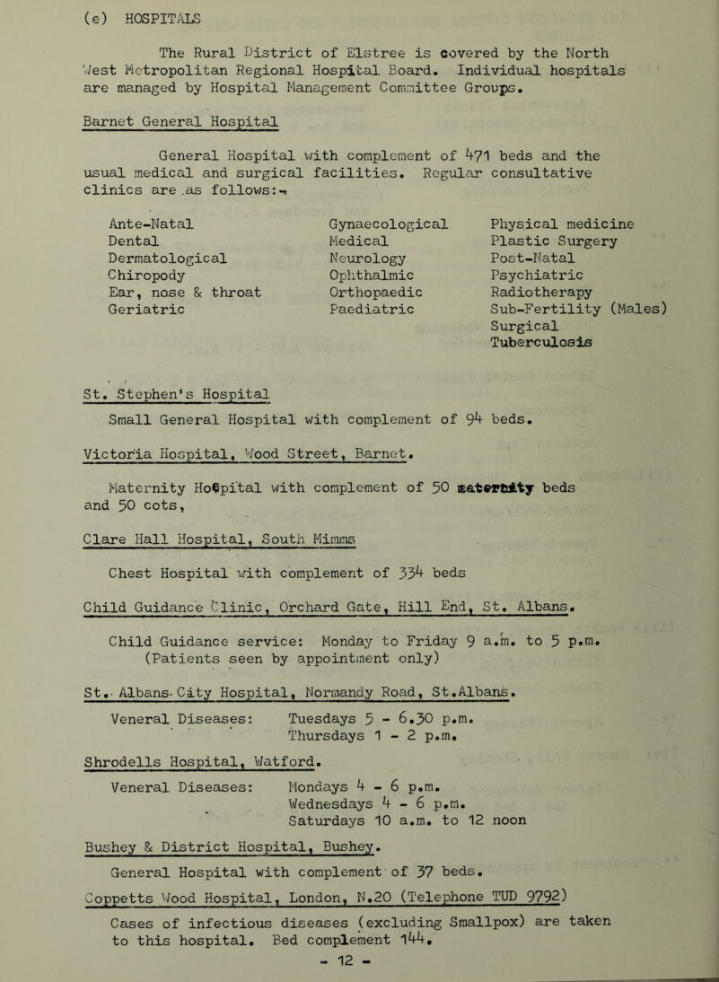 (e) HOSPITALS The Rural district of Elstree is covered by the North V/est Metropolitan Regional Hospital Board, Individual hospitals are managed by Hospital Management Committee Groups, Barnet General Hospital General Hospital with complement of 471 beds and the usual medical and surgical facilities. Regular consultative clinics are .as follows:-? Ante-Natal Dental Dermatological Chiropody Ear, nose & throat Geriatric St, Stephen’s Hospital. Small General Hospital with complement of 94 beds, Victoria Hospital, Wood Street, Barnet, Maternity Hospital with complement of 50 sat^PtAty beds and 50 cots, Clare Hall Hospital, South Mimms Chest Hospital v;ith complement of 334 beds Child Guidance Clinic, Orchard Gate, Hill End, St, Albans, Child Guidance service: Monday to Friday 9 a«m, to 5 p»m, (Patients seen by appointment only) St,■ Albans-City Hospital, Normandy Road, St,Albans. Veneral Diseases: Tuesdays 5 “ 6,30 p,m, Thursdays 1-2 p.m, Shrodells Hospital, VJatford, Veneral Diseases: Mondays 4-6 p,m, Wednesdays 4-6 p,m. Saturdays 10 a.m, to 12 noon Bushey Sc District Hospital, Bushey. General Hospital with complement of 37 beds, Coppetts Wood Hospital, London, N,20 (Telephone TUP 979^) Cases of infectious diseases (excluding Smallpox) are taken to this hospital. Bed complement l44, - 12 - Gynaecological Medical Neurology Ophthalmic Orthopaedic Paediatric Physical medicine Plastic Surgery Post-Natal Psychiatric Radiotherapy Sub-Fertility (Males) Surgical Tuberculosis