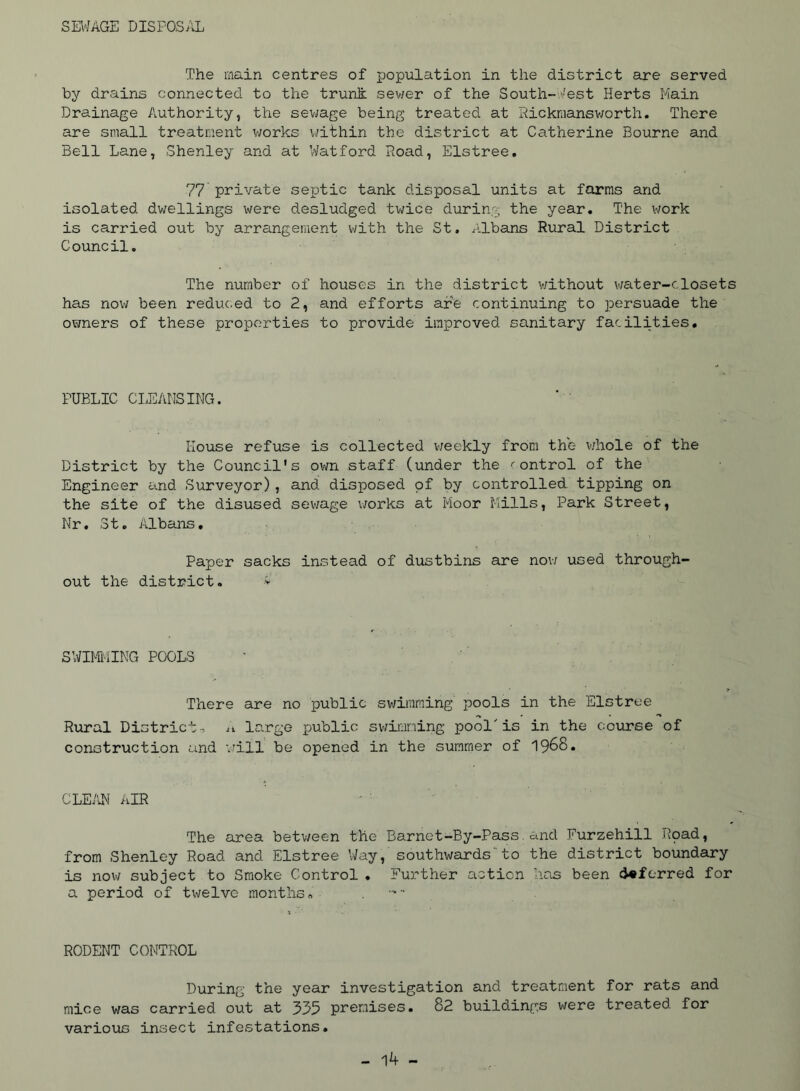 SE\^/AGE DISPOSAL The main centres of population in the district ajre served by drains connected to the trunfi: sev/er of the South-vest Herts Main Drainage Authority, the sev;age being treated at Sickmansworth. There are small treatment v;orks within the district at Catherine Bourne and Bell Lane, Shenley and at Watford Hoad, Elstree. 77 private septic tank disposal units at farms and isolated dwellings were desludged twice during the year. The work is carried out by arrangement with the St. Albans Rural District Council. The number of houses in the district without v/ater-dosets has now been reduc.ed to 2, and efforts are continuing to persuade the owners of these properties to provide improved sanitary facilities. PUBLIC CliEAtlSING. House refuse is collected v/eekly from the v/hole of the District by the Council's oi-m staff (under the ''ontrol of the Engineer and Surveyor), and disposed of by controlled tipping on the site of the disused sewage works at Moor Mills, Park Street, Nr. St, Albans, Paper sacks instead of dustbins are nov/ used through- out the district. > SWIM'-iING POOLS There are no public swimming pools in the Elstree Rural District , large public swii-ining pool'is in the course of construction and will be opened in the summer of 19^8. CLE/OM AIR The area between the Barnet-By-Pass.and Furzehill Hpad, from Shenley Road and Elstree Way, southwards'to the district boundary is now subject to Smoke Control , Further action has been ci«ferred for a period of twelve months, . RODENT CONTROL During the year investigation and treatment for rats and mice was carried out at 335 premises. 82 buildings were treated for various insect infestations.