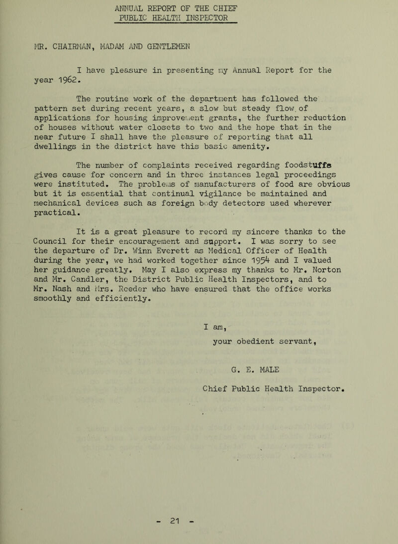 ANNUi\L REPORT OF THE CHIEF PUBLIC HEALTH INSPECTOR MR. CHAIRMAN, MADAM i\ND GENTLEMEN I have pleasure in presenting my Annual Report for the year 1962. The routine work of the department has followed the pattern set during recent years, a slow but steady flov;. of applications for housing improvement grants, the further reduction of houses without water closets to t\Jo and the hope that in the near future I shall have the pleasure of reporting that all dwellings in the district have this basic amenity. The number of complaints received regarding foodstuffe gives cause for concern and in three instances legal proceedings were instituted. The proble^is of manufacturers of food are obvious but it is essential that continual vigilance be maintained and mechanical devices such as foreign body detectors used wherever practical. It is a great pleasure to record my sincere thanks to the Council for their encouragement and support. I was sorry to see the departure of Dr. Winn Everett as Medical Officer of Health during the year, we had worked together since 195^ and I valued her guidance greatly. May I also express my thanks to Mr, Norton and Mr. Candler, the District Public Health Inspectors, and to Mr. Nash and Mrs. Reeder who have ensiu'ed that the office works smoothly and efficiently. I am, your obedient servant. G. E. MALE Chief Public Health Inspector,