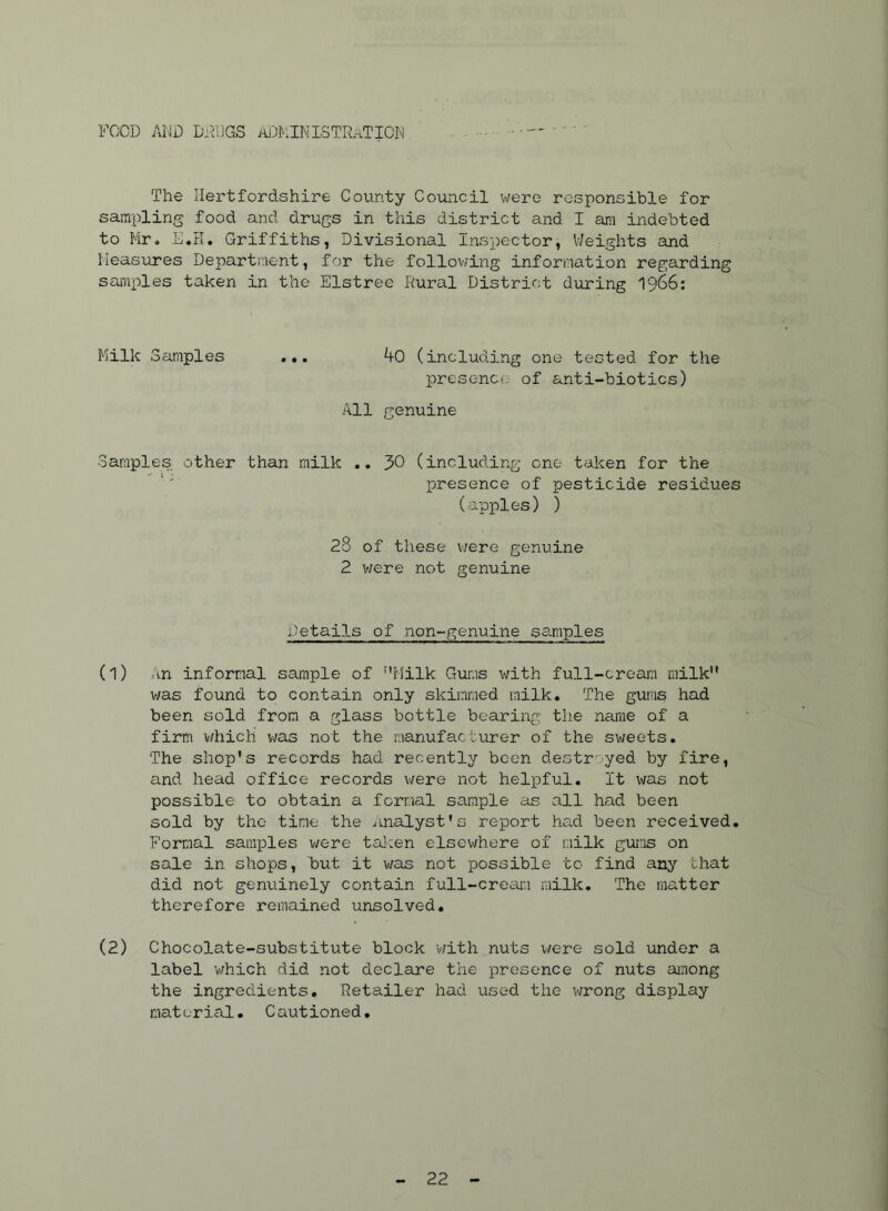 FOOD AND DAIIGS ADMINISTRATION The Hertfordshire County Council were responsible for sampling food and drugs in this district and I am indebted to Mr, E.H. Griffiths, Divisional Inspector, Weights and Measures Department, for the folloviing information regarding sai'iix^les taken in the Elstree Rural District during I966: Milk Samples ... 40 (including one tested for the presence of anti-biotics) All r^enuine Samples other than milk .. J>0 (includ.ing one taken for the presence of pesticide residues (apples) ) 28 of these v;ere genuine 2 v;ere not genuine Details of non-genuine samples (1) an informal sample of ''Milk Gums with full-cream milk was found to contain only skimmed milk. The gums had been sold from a glass bottle bearing the name of a firm v/hich was not the manufac Lurer of the sweets. The shop's records had recently been destroyed by fire, and head office records were not helioful. It was not possible to obtain a formal sample as all had been sold by the time the analyst's rexoort had been received. Formal sara]ples were tal:en elsewhere of milk gums on sale in shops, but it was not possible to find any that did not genuinely contain full-cream milk. The matter therefore remained unsolved, (2) Chocolate-substitute block v/ith nuts uere sold under a label which did not declare the presence of nuts ainong the ingredients. Retailer had used the wrong display material. Cautioned,