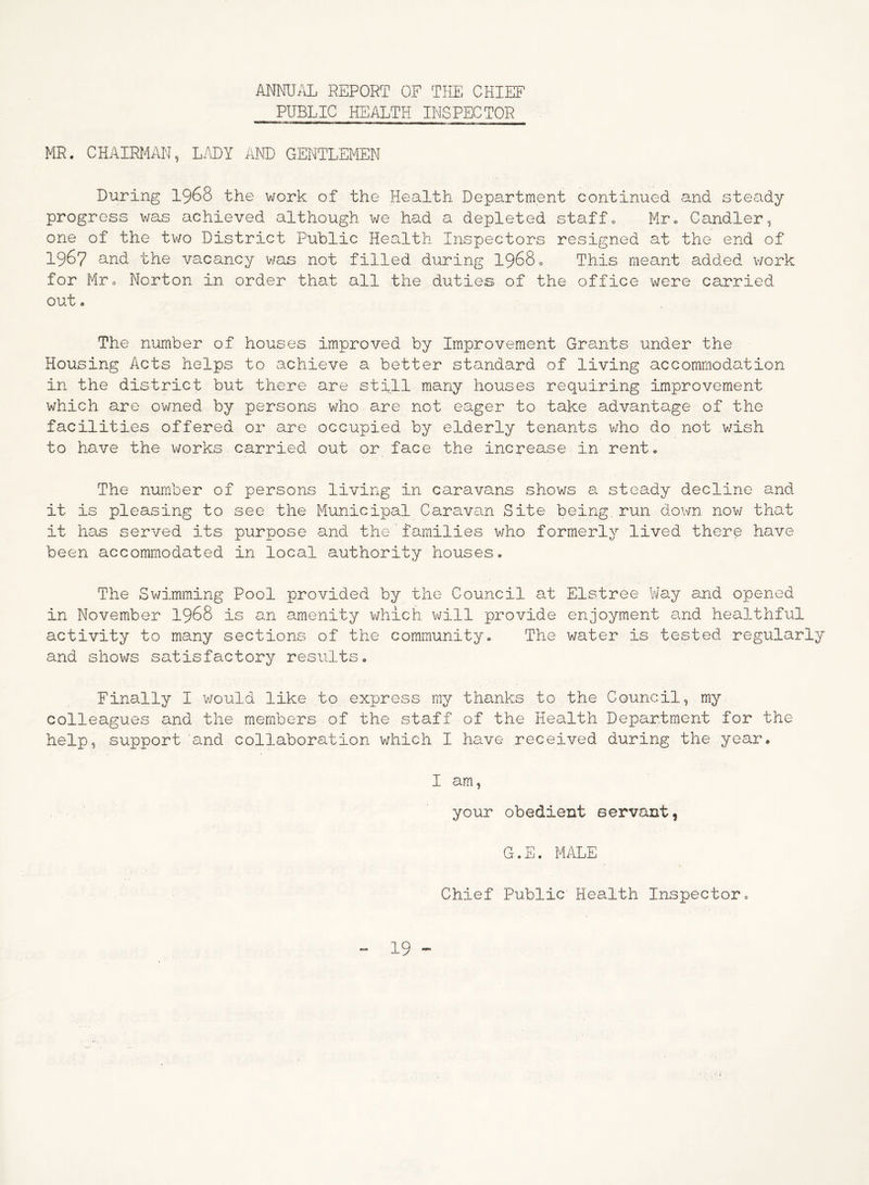 ANNUAL REPORT OF THE CHIEF PUBLIC HEALTH INSPECTOR MR. CHAIRMAN, LADY AND GENTLEMEN During 1968 the work of the Health Department continued and steady progress was achieved although we had a depleted staff0 Mr. Candler, one of the two District Public Health Inspectors resigned at the end of 1967 and the vacancy was not filled during 19680 This meant added work for Mr c Norton in order that all the duties of the office were carried out. The number of houses improved by Improvement Grants under the Housing Acts helps to achieve a better standard of living accommodation in the district but there are still many houses requiring improvement which are owned by persons who are not eager to take advantage of the facilities offered or are occupied by elderly tenants who do not wish to have the works carried out or face the increase in rent. The number of persons living in caravans shows a steady decline and it is pleasing to see the Municipal Caravan Site being, run down now that it has served its purpose and the’families who formerly lived there have been accommodated in local authority houses. The Swimming Pool provided by the Council at Elstree Way and opened in November 1968 is an amenity which will provide enjoyment and healthful activity to many sections of the community. The water is tested regularly and shows satisfactory results. Finally I would like to express my thanks to the Council, my colleagues and the members of the staff of the Health Department for the help, support and collaboration which I have received during the year. I am, your obedient servant, G.E. MALE Chief Public Health Inspector.