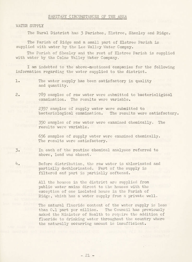 SANITARY CIRCUMSTANCES OF THE AREA WATER SUPPLY The Rural District has 3 Parishes, Elstree, Shenley and Ridge. The Parish of Ridge and a small part of Elstree Parish is supplied with water by the Lee Valley Water Compny. The Parish of Shenley and the rest of Elstree Parish is supplied with water by the Colne Valley Water Company* I am indebted to the above-mentioned companies for the following information regarding the water supplied to the district. 1. The water supply has been satisfactory in quality and quantity. 2. 789 samples of raw water were submitted to bacterioligical examination. The results were variable. 2357 samples of su£oply water were submitted to bacteriological examination. The results were satisfactory. 330 samples of raw water were examined chemically. The results were variable. 656 samples of supply water were examined chemically. The results were satisfactory. 3„ In each of the routine chemical analyses referred to above, lead was absent. 4. Before distribution, the raw water is chlorinated and partially dechlorinated. Part of the supply is filtered and part is partially softened. All the houses in the district are supplied from public water mains direct to the houses with the exception of one isolated house in the Parish of Ridge, which has a water supply from a private well. The natural fluoride content of the water supply is less than 0.1 part per million. The Council has previously asked the Minister of Health to require the addition of fluoride to drinking water throughout the country where the naturally occurring amount is insufficient.