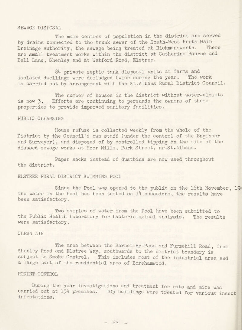 SEWAGE DISPOSAL The main centres of population in the district are served by drains connected to the trunk sewer of the South-West Herts Main Drainage Authority, the sewage being treated at Rickmansworth. There are small treatment works within the district at Catherine Bourne and Bell Lane, Shenley and at Watford Road, Elstree. 84 private septic tank disposal units at farms and isolated dwellings were desludged twice during the year. The work is carried out by arrangement with the St.Albans Rural District Council. The number of houses in the district without water-closets is now 3» Efforts are continuing to persuade the owners of these properties to provide improved sanitary facilities. PUBLIC CLEANSING House refuse is collected weekly from the whole of the District by the Council's own staff (under the control of the Engineer and Surveyor), and disposed of by controlled tipping bn the site of the disused sewage works at Moor Mills, Park Street, nr.St.Albans* Paper sacks instead of dustbins are now used throughout the district. ELSTREE RURAL DISTRICT SWIMMING POOL Since the Pool was opened to the public on the l6th November, 19# the water in the Pool has been tested on l4 occasions, the results have been satisfactory. Two samples of water from the Pool have been submitted to the Public Health Laboratory for bacteriological analysis. The results were satisfactory. CLEAN AIR The area between the Barnet-By-Pass and Furzehill Road, from Shenley Road and Elstree Way, southwards to the district boundary is subject to Smoke Control. This includes most of the industrial area and a large part of the residential area of Borehamwood. RODENT CONTROL During the year investigations and treatment for rats and mice was carried out at 154 premises. 105 buildings were treated for various insect infestations.