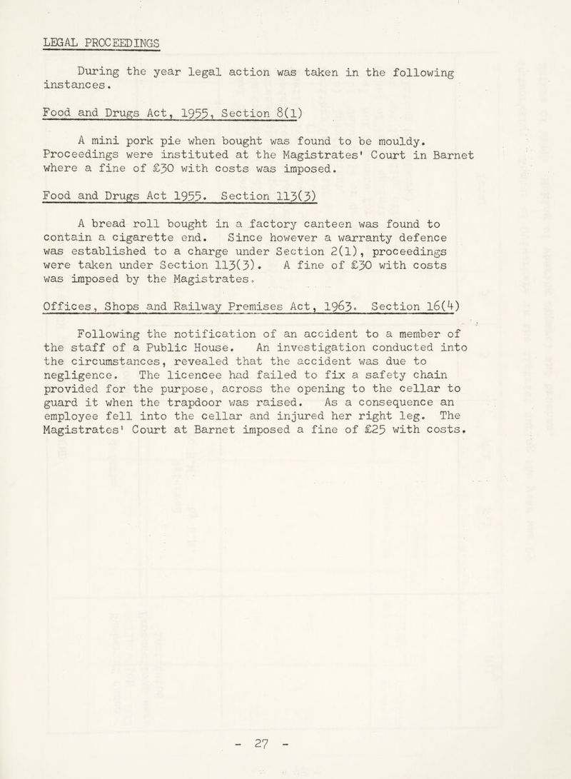 LEGAL PROCEEDINGS During the year legal action was taken in the following instances. Food and Drugs Act, 1955? Section 8(1) A mini pork pie when bought was found to be mouldy. Proceedings were instituted at the Magistrates* Court in Barnet where a fine of £30 with costs was imposed. Food and Drugs Act 1933. Section 113(3) A bread roll bought in a factory canteen was found to contain a cigarette end. Since however a warranty defence was established to a charge under Section 2(1), proceedings were taken under Section 113(3)• A fine of £30 with costs was imposed by the Magistrates, Offices, Shops and Railway Premises Act, 1963° Section 16(4) Following the notification of an accident to a member of the staff of a Public House, An investigation conducted into the circumstances, revealed that the accident was due to negligence. The licencee had failed to fix a safety chain provided for the purpose, across the opening to the cellar to guard it when the trapdoor was raised. As a consequence an employee fell into the cellar and injured her right leg. The Magistrates* Court at Barnet imposed a fine of £25 with costs.