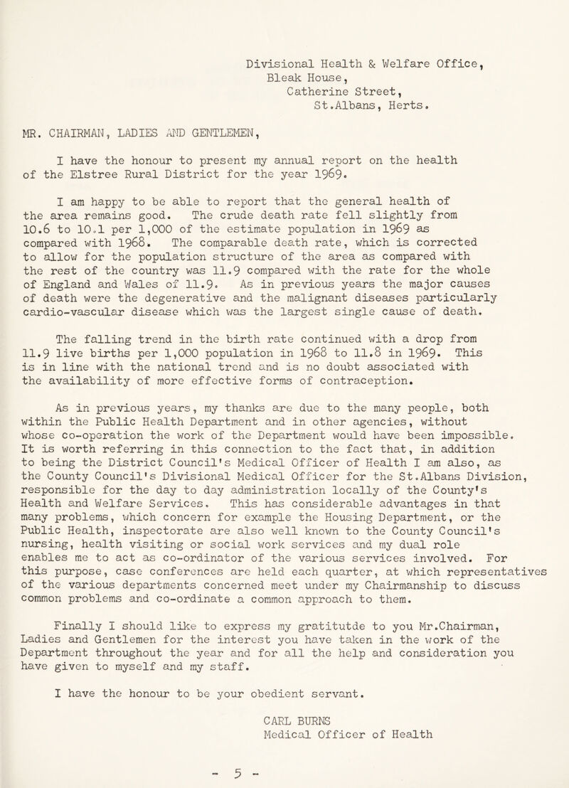 Divisional Health 8c Welfare Office, Bleak House, Catherine Street, StoAlbans, Herts. MR. CHAIRMAN, LADIES AlND GENTLEMEN, I have the honour to present my annual report on the health of the Elstree Rural District for the year 1969« I am happy to be able to report that the general health of the area remains good. The crude death rate fell slightly from 10.6 to 10.1 per 1,000 of the estimate population in I969 ^ compared with I968. The comparable death rate, which is corrected to allov/ for the population structure of the area as compared with the rest of the country v;as 11.9 compared with the rate for the whole of England and Wales of 11.9» As in previous years the major causes of death were the degenerative and the malignant diseases particularly cardio-vascular disease which was the largest single cause of death. The falling trend in the birth rate continued with a drop from 11.9 live births per 1,000 population in I968 to 11.8 in 1969- This is in line with the national trend and is no doubt associated with the availability of more effective forms of contraception. As in previous years, my thanks are due to the many people, both within the Public Health Department and in other agencies, without whose co-operation the work of the Department would have been impossible. It is worth referring in this connection to the fact that, in addition to being the District Council's Medical Officer of Health I am also, as the County Council’s Divisional Medical Officer for the St.Albans Division, responsible for the day to day administration locally of the County’s Health and Welfare Services. This has considerable advantages in that many problems, which concern for example the Housing Department, or the Public Health, inspectorate are also well known to the County Council’s nursing, health visiting or social work services and my dual role enables me to act as co-ordinator of the various services involved. For this purpose, case conferences are held each quarter, at which representatives of the various departments concerned meet under my Chairmanship to discuss common problems and co-ordinate a common approach to them. Finally I should like to express ray gratitutde to you Mr.Chairman, Ladies and Gentlemen for the interest you have taken in the v/ork of the Department throughout the year and for all the help and consideration you have given to myself and my staff. I have the honour to be your obedient servant. CARL BURNS Medical Officer of Health